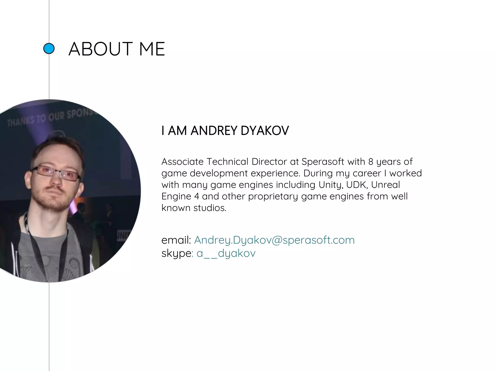 ABOUT ME
I AM ANDREY DYAKOV
Associate Technical Director at Sperasoft with 8 years of
game development experience. During my career I worked
with many game engines including Unity, UDK, Unreal
Engine 4 and other proprietary game engines from well
known studios.
email: Andrey.Dyakov@sperasoft.com
skype: a__dyakov
 