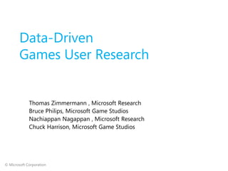 Data-Driven
        Games User Research


             Thomas Zimmermann , Microsoft Research
             Bruce Philips, Microsoft Game Studios
             Nachiappan Nagappan , Microsoft Research
             Chuck Harrison, Microsoft Game Studios




© Microsoft Corporation
 