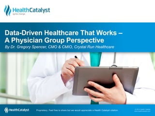 Data-Driven Healthcare That Works – 
A Physician Group Perspective 
By Dr. Gregory Spencer, CMO & CMIO, Crystal Run Healthcare 
© 2014 Health Catalyst 
www.healthcatalyst.com Proprietary. Feel free to share but we would appreciate a Health Catalyst citation. 
© 2014 Health Catalyst 
www.healthcatalyst.com 
Proprietary. Feel free to share but we would appreciate a Health Catalyst citation. 
 