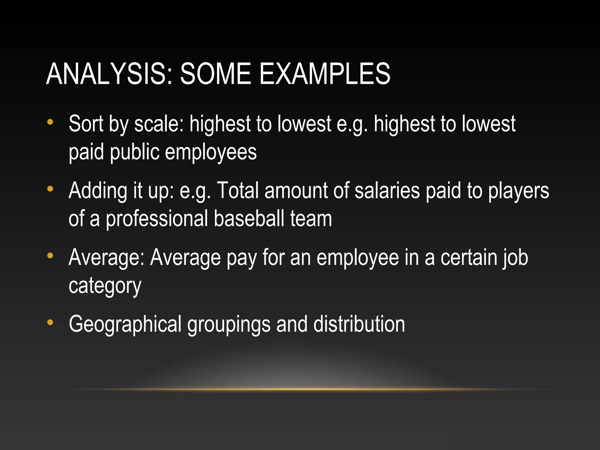 ANALYSIS: SOME EXAMPLES
• Sort by scale: highest to lowest e.g. highest to lowest
paid public employees
• Adding it up: e.g. Total amount of salaries paid to players
of a professional baseball team
• Average: Average pay for an employee in a certain job
category
• Geographical groupings and distribution
 