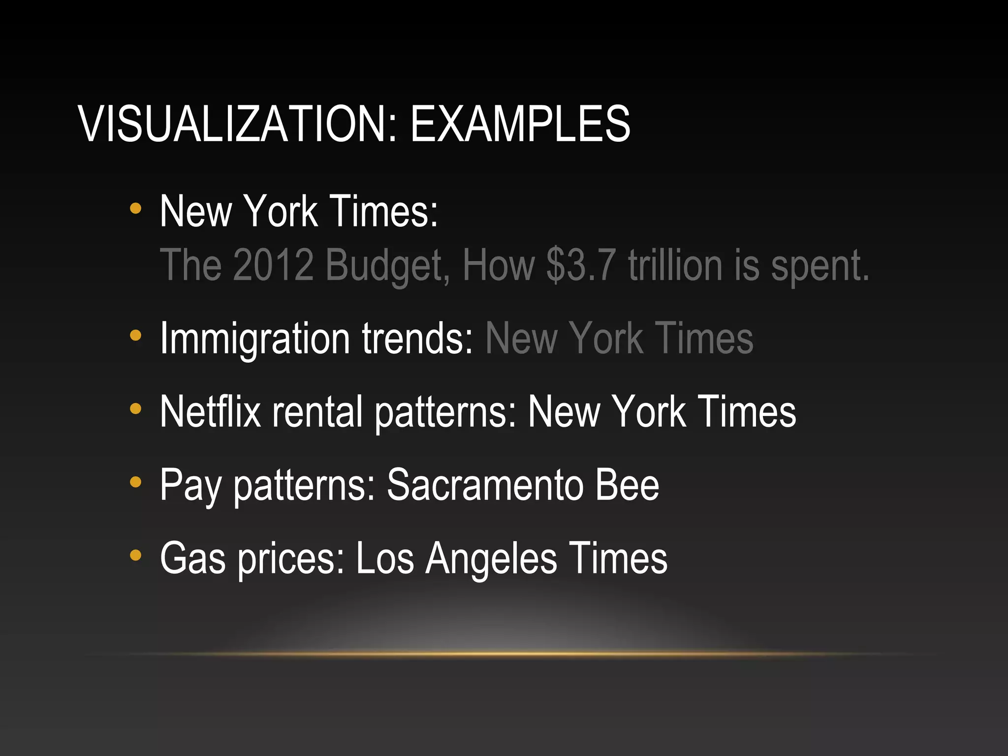 VISUALIZATION: EXAMPLES
• New York Times:
The 2012 Budget, How $3.7 trillion is spent.
• Immigration trends: New York Times
• Netflix rental patterns: New York Times
• Pay patterns: Sacramento Bee
• Gas prices: Los Angeles Times
 