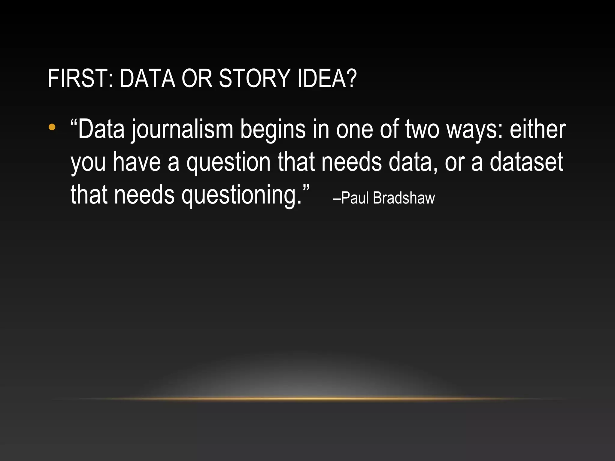 FIRST: DATA OR STORY IDEA?
• “Data journalism begins in one of two ways: either
you have a question that needs data, or a dataset
that needs questioning.” –Paul Bradshaw
 
