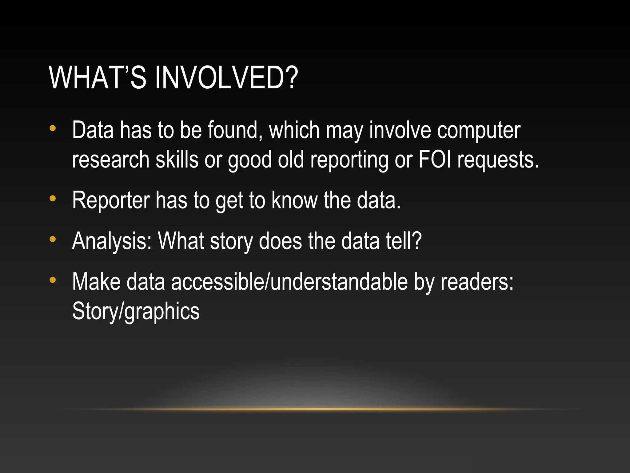 WHAT’S INVOLVED?
• Data has to be found, which may involve computer
research skills or good old reporting or FOI requests.
• Reporter has to get to know the data.
• Analysis: What story does the data tell?
• Make data accessible/understandable by readers:
Story/graphics
 