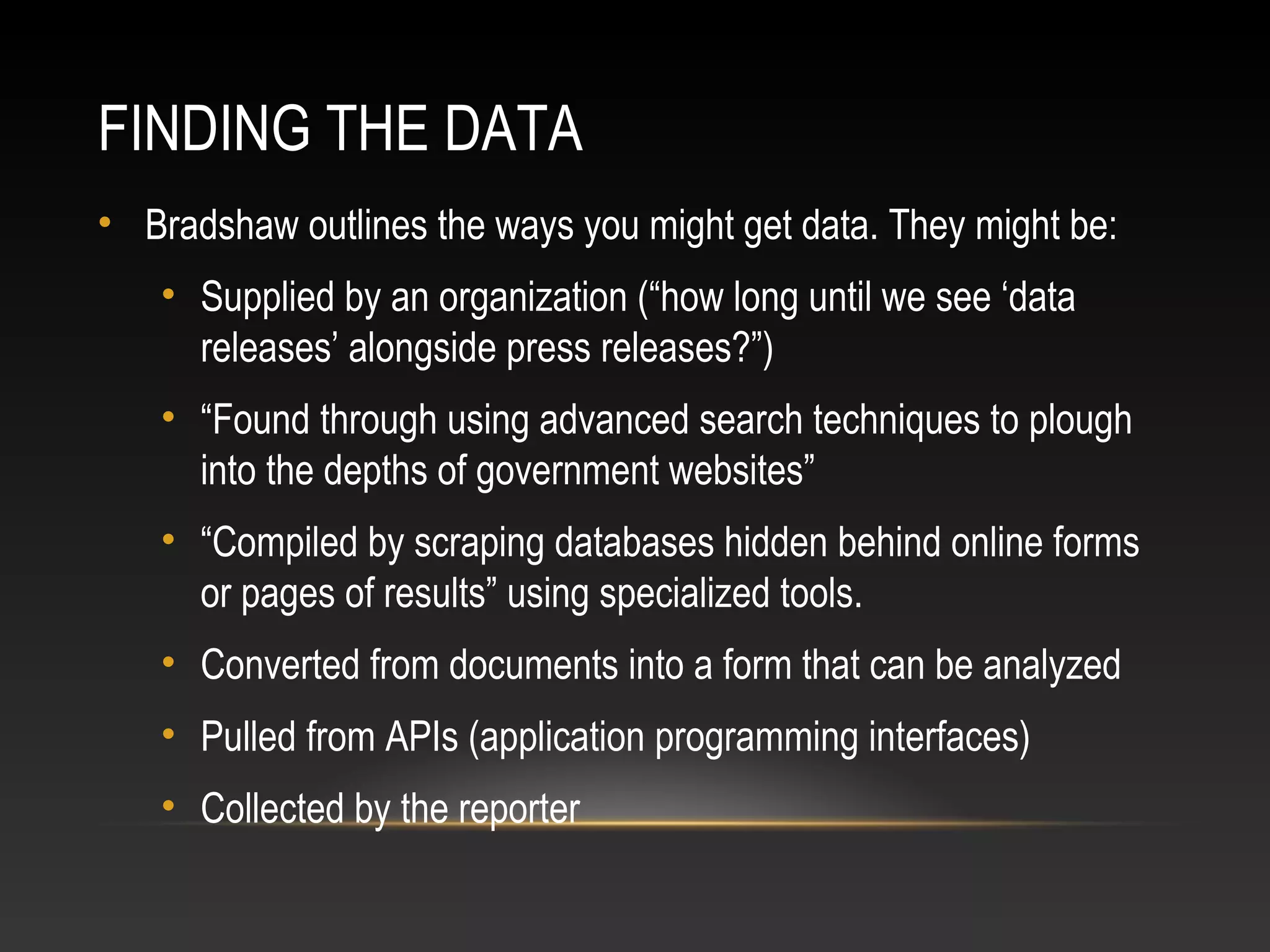 FINDING THE DATA
• Bradshaw outlines the ways you might get data. They might be:
• Supplied by an organization (“how long until we see ‘data
releases’ alongside press releases?”)
• “Found through using advanced search techniques to plough
into the depths of government websites”
• “Compiled by scraping databases hidden behind online forms
or pages of results” using specialized tools.
• Converted from documents into a form that can be analyzed
• Pulled from APIs (application programming interfaces)
• Collected by the reporter
 