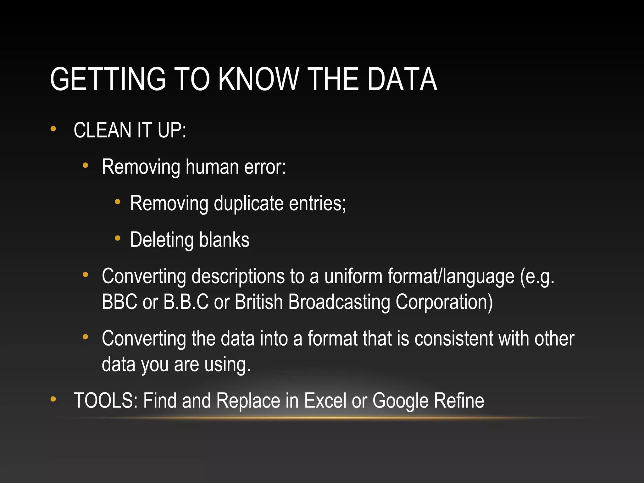 GETTING TO KNOW THE DATA
• CLEAN IT UP:
• Removing human error:
• Removing duplicate entries;
• Deleting blanks
• Converting descriptions to a uniform format/language (e.g.
BBC or B.B.C or British Broadcasting Corporation)
• Converting the data into a format that is consistent with other
data you are using.
• TOOLS: Find and Replace in Excel or Google Refine
 