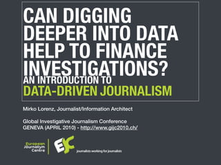 CAN DIGGING
DEEPER INTO DATA
HELP TO FINANCE
INVESTIGATIONS?
AN INTRODUCTION TO
DATA-DRIVEN JOURNALISM
Mirko Lorenz, Journalist/Information Architect

Global Investigative Journalism Conference
GENEVA (APRIL 2010) - http://www.gijc2010.ch/
 