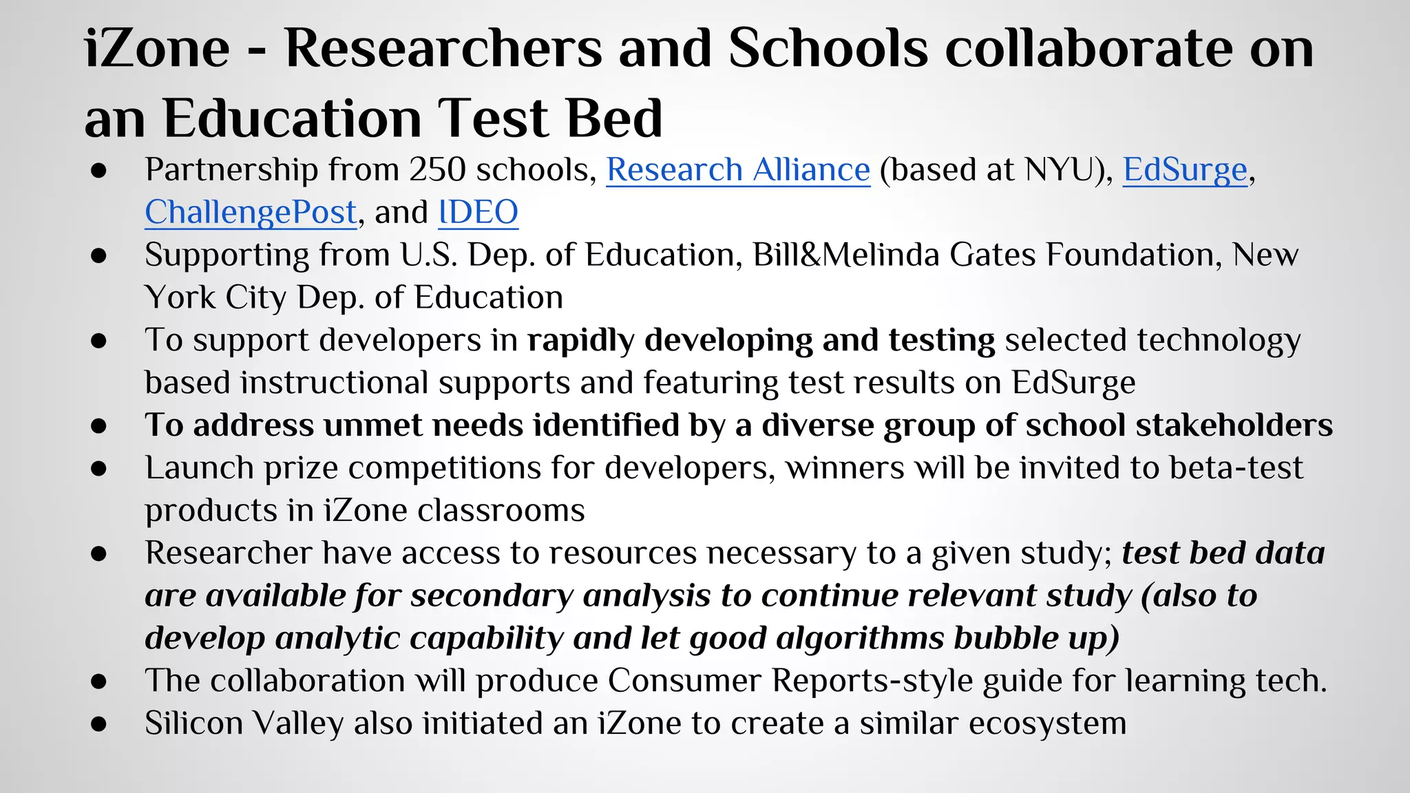 iZone - Researchers and Schools collaborate on 
an Education Test Bed 
● Partnership from 250 schools, Research Alliance (based at NYU), EdSurge, 
ChallengePost, and IDEO 
● Supporting from U.S. Dep. of Education, Bill&Melinda Gates Foundation, New 
York City Dep. of Education 
● To support developers in rapidly developing and testing selected technology 
based instructional supports and featuring test results on EdSurge 
● To address unmet needs identified by a diverse group of school stakeholders 
● Launch prize competitions for developers, winners will be invited to beta-test 
products in iZone classrooms 
● Researcher have access to resources necessary to a given study; test bed data 
are available for secondary analysis to continue relevant study (also to 
develop analytic capability and let good algorithms bubble up) 
● The collaboration will produce Consumer Reports-style guide for learning tech. 
● Silicon Valley also initiated an iZone to create a similar ecosystem 
 