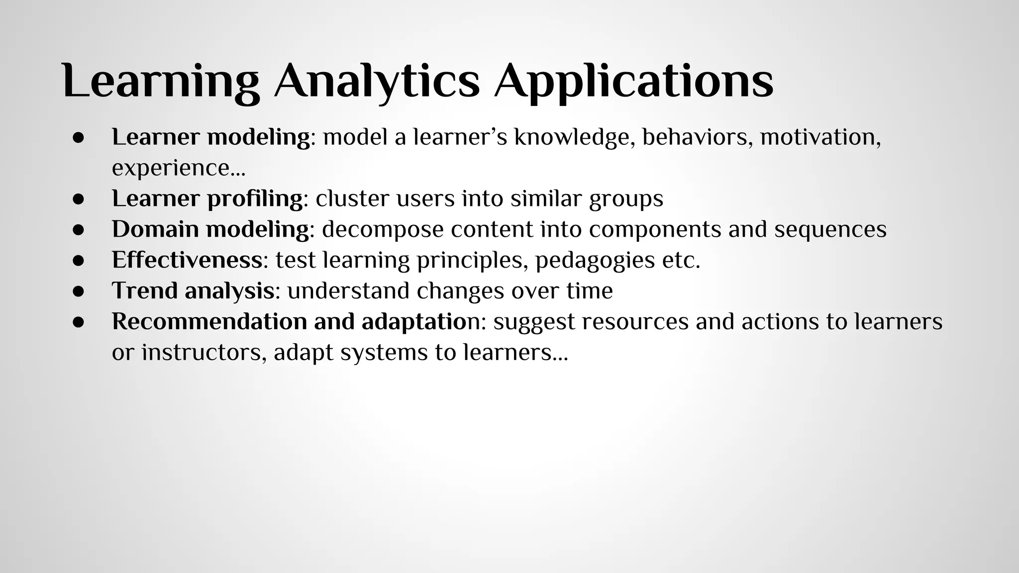 Learning Analytics Applications 
● Learner modeling: model a learner’s knowledge, behaviors, motivation, 
experience… 
● Learner profiling: cluster users into similar groups 
● Domain modeling: decompose content into components and sequences 
● Effectiveness: test learning principles, pedagogies etc. 
● Trend analysis: understand changes over time 
● Recommendation and adaptation: suggest resources and actions to learners 
or instructors, adapt systems to learners... 
 