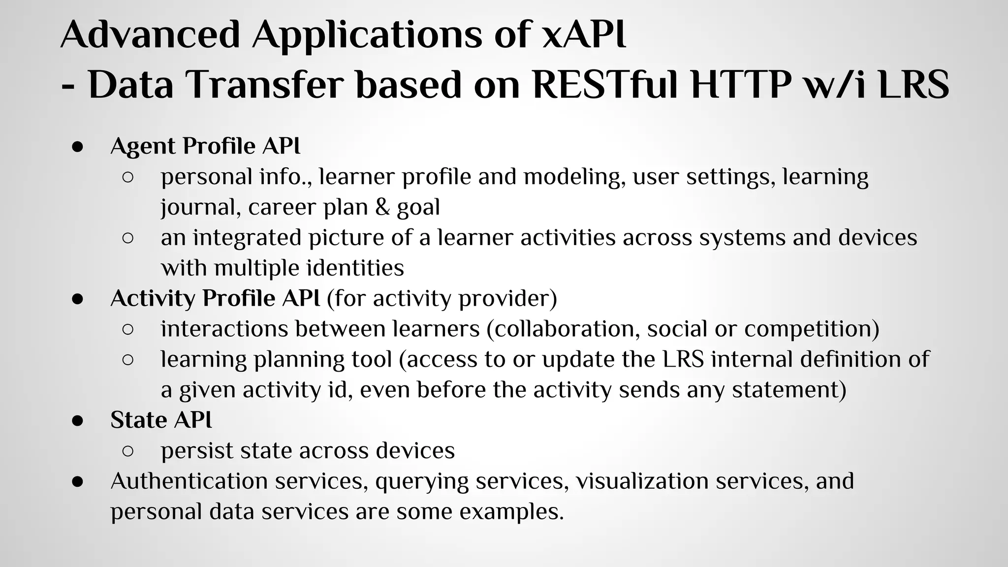 LRS 
An LRS is defined by two interfaces: 
● Statement interface (statement API) 
● Document interface - this interface handles three types of documents 
● State interface (state API) 
● Activity profile interface (activity API) 
● Agent profile interface (agent API) 
The LRS is responsible for 
1. validating that the system sending data is authorized, 
2. checking that the data being sent is xAPI-compliant, 
3. storing the data properly, 
4. making that data available to any other authorized system or activity provider 
when asked. 
 