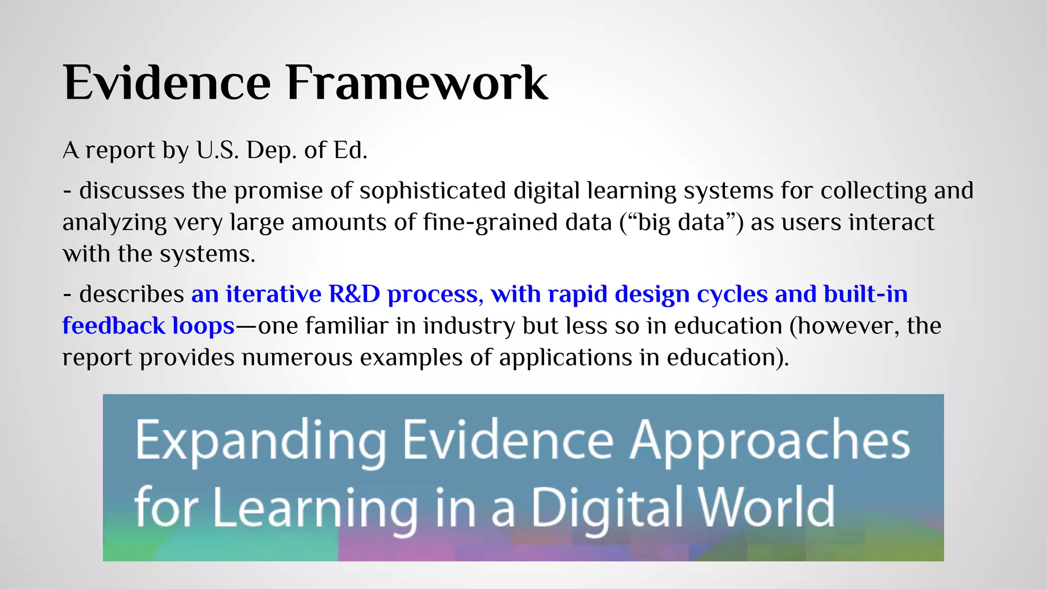 Evidence Framework 
A report by U.S. Dep. of Ed. 
- discusses the promise of sophisticated digital learning systems for collecting and 
analyzing very large amounts of fine-grained data (“big data”) as users interact 
with the systems. 
- describes an iterative R&D process, with rapid design cycles and built-in 
feedback loops—one familiar in industry but less so in education (however, the 
report provides numerous examples of applications in education). 
 