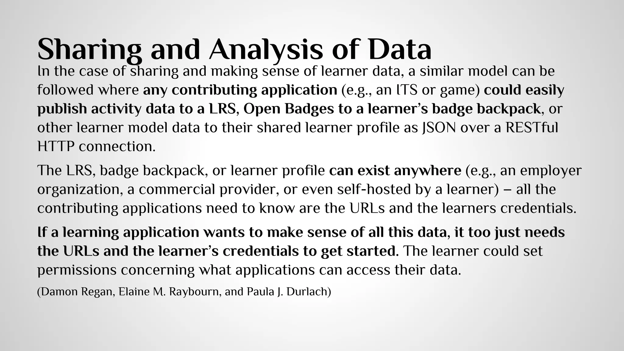 Bootstrapping Learner Model Data 
● Making data contribution as easy as possible 
● Bootstrapping heterogeneous learner model 
data 
○ the raw experience data stored in a LRS referenced by an Open Badge, 
could be analyzed to perform an application’s own interpretations of that 
evidence, as suggested by Carmagnola, Cena, and Gena (2011) 
○ Guo & Greer, 2007; 
○ Tiroshi, Kuflik, Kay & Kummerfeld, 2011 ) summarized various 
boostrapping methods 
○ ADL developed an open source project/resource called “lr-data” 
(Damon Regan, Elaine M. Raybourn, and Paula J. Durlach) 
 