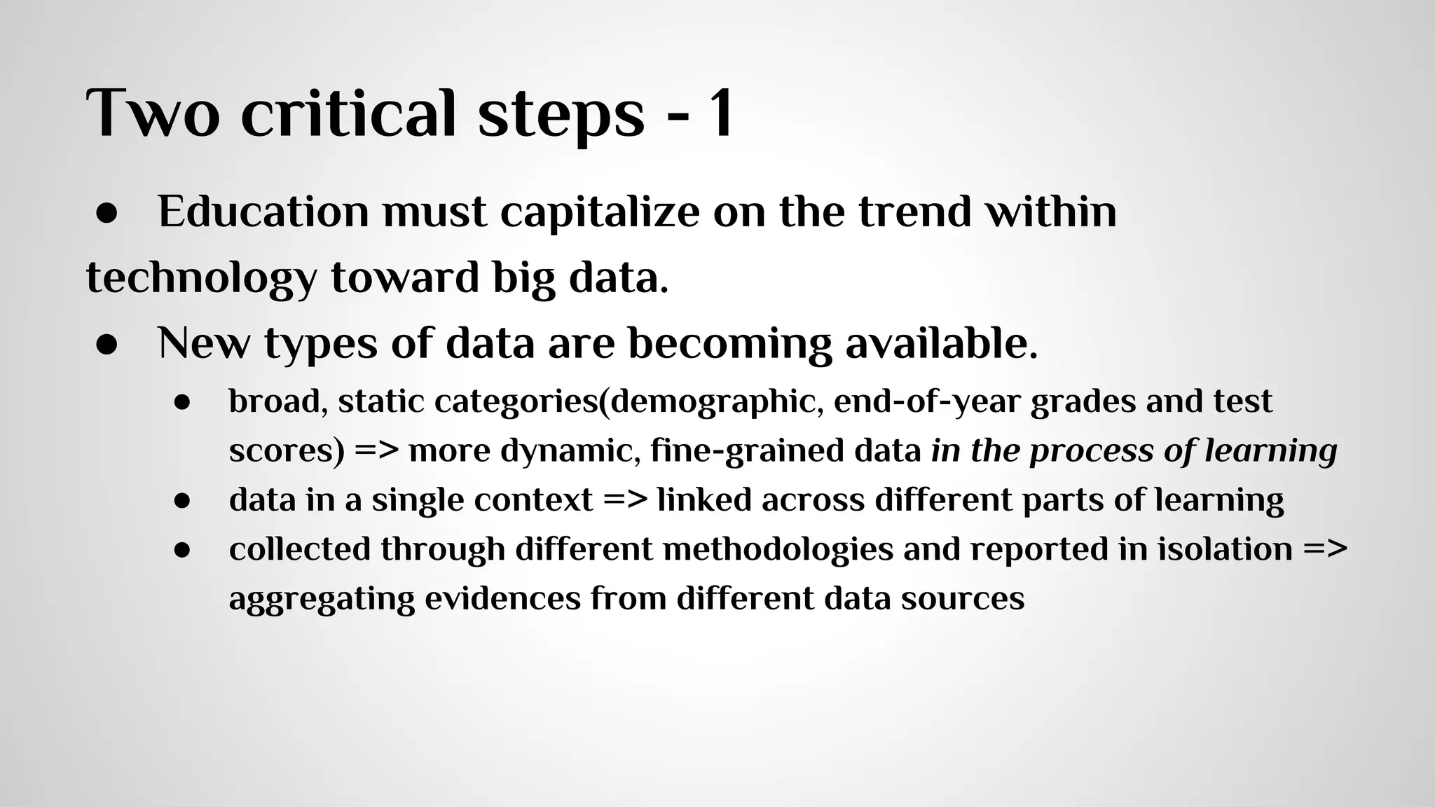 Two critical steps - 1 
● Education must capitalize on the trend within 
technology toward big data. 
● New types of data are becoming available. 
● broad, static categories(demographic, end-of-year grades and test 
scores) => more dynamic, fine-grained data in the process of learning 
● data in a single context => linked across different parts of learning 
● collected through different methodologies and reported in isolation => 
aggregating evidences from different data sources 
 