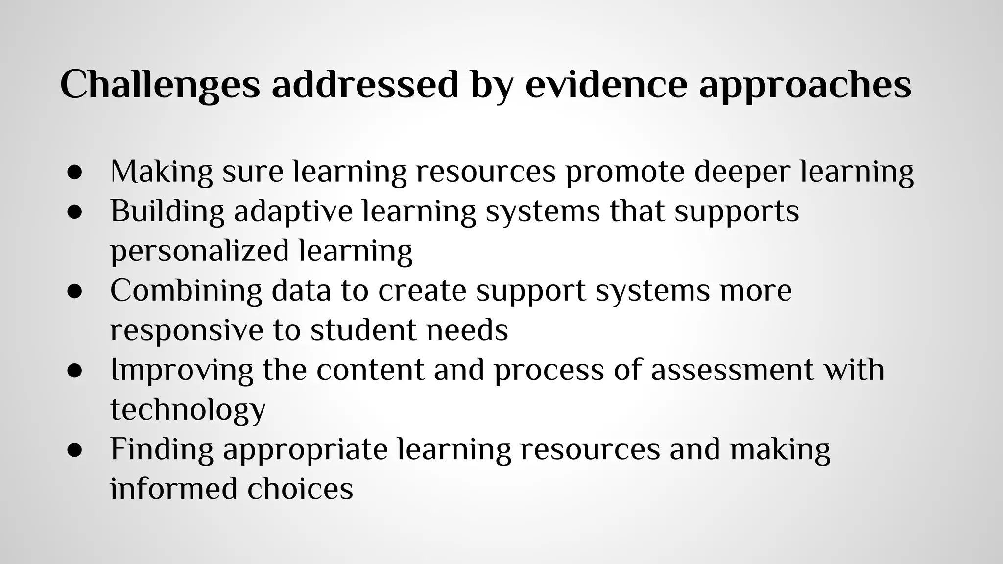 Challenges addressed by evidence approaches 
● Making sure learning resources promote deeper learning 
● Building adaptive learning systems that supports 
personalized learning 
● Combining data to create support systems more 
responsive to student needs 
● Improving the content and process of assessment with 
technology 
● Finding appropriate learning resources and making 
informed choices 
 