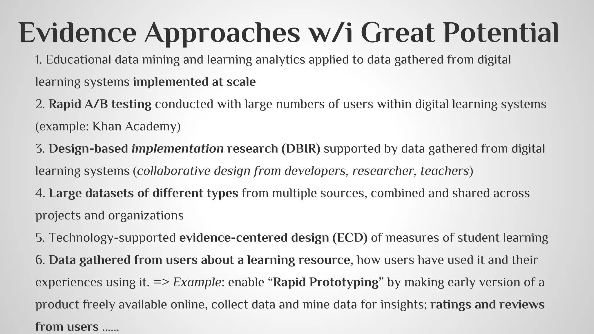 Evidence Approaches w/i Great Potential 
1. Educational data mining and learning analytics applied to data gathered from digital 
learning systems implemented at scale 
2. Rapid A/B testing conducted with large numbers of users within digital learning systems 
(example: Khan Academy) 
3. Design-based implementation research (DBIR) supported by data gathered from digital 
learning systems (collaborative design from developers, researcher, teachers) 
4. Large datasets of different types from multiple sources, combined and shared across 
projects and organizations 
5. Technology-supported evidence-centered design (ECD) of measures of student learning 
6. Data gathered from users about a learning resource, how users have used it and their 
experiences using it. => Example: enable “Rapid Prototyping” by making early version of a 
product freely available online, collect data and mine data for insights; ratings and reviews 
from users …... 
 