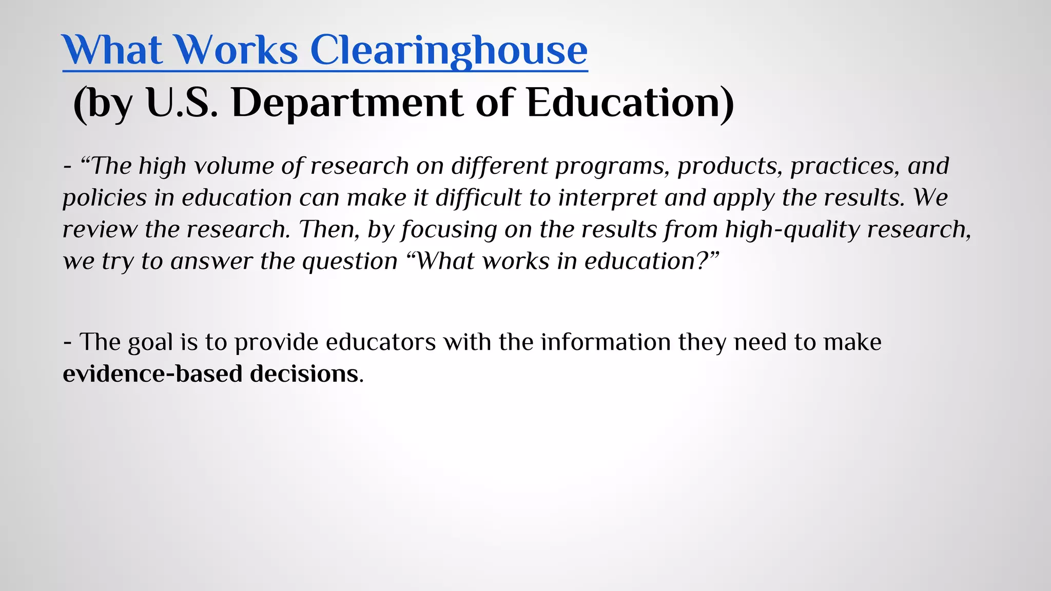 What Works Clearinghouse 
(by U.S. Department of Education) 
- “The high volume of research on different programs, products, practices, and 
policies in education can make it difficult to interpret and apply the results. We 
review the research. Then, by focusing on the results from high-quality research, 
we try to answer the question “What works in education?” 
- The goal is to provide educators with the information they need to make 
evidence-based decisions. 
 