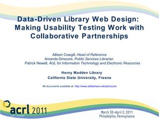 Data-Driven Library Web Design:
Making Usability Testing Work with
Collaborative Partnerships
Allison Cowgill, Head of Reference
Amanda Dinscore, Public Services Librarian
Patrick Newell, AUL for Information Technology and Electronic Resources
Henry Madden Library
California State University, Fresno
All documents available at: http://www.slideshare.net/adinscore

 