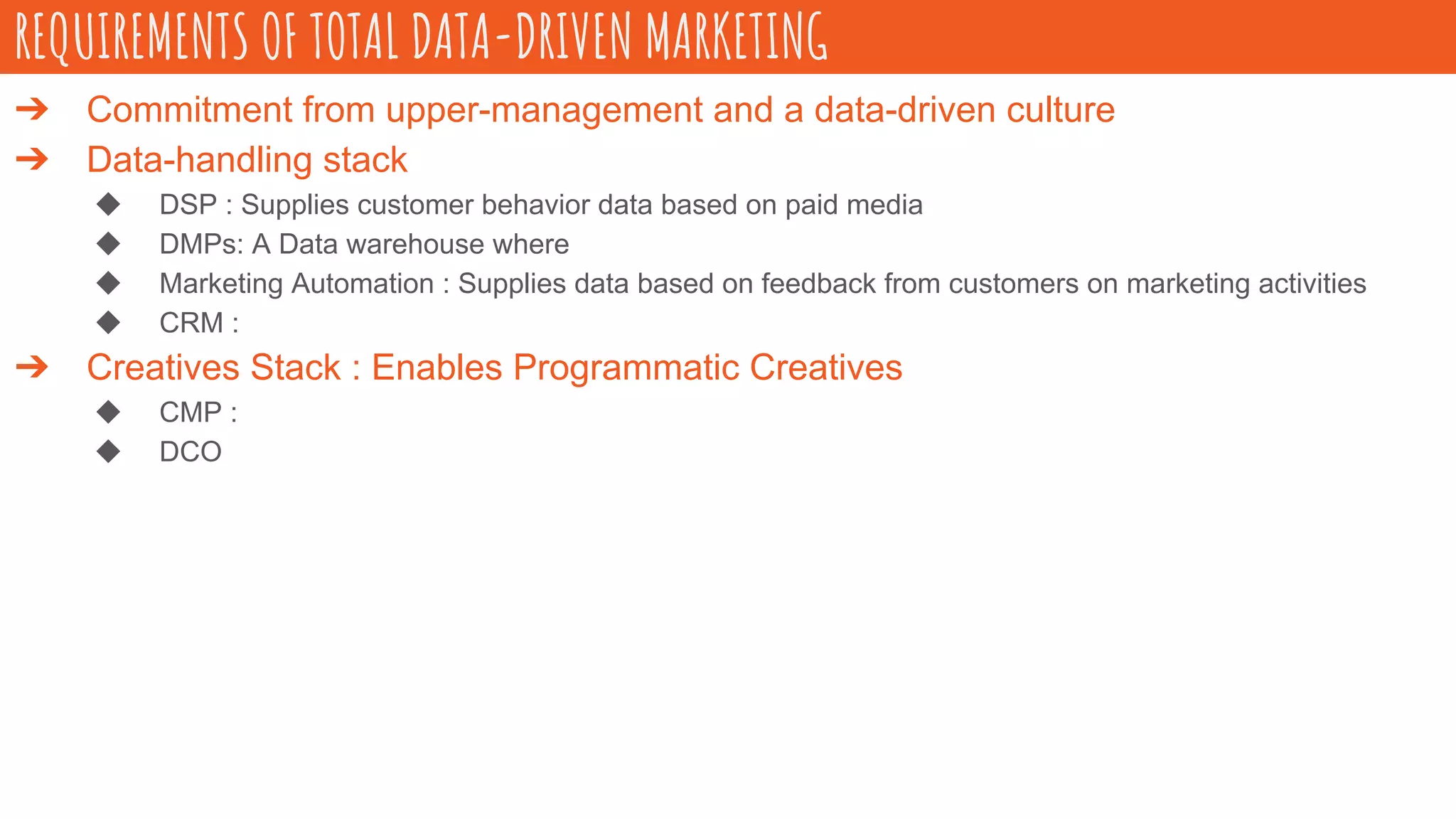 ➔ Commitment from upper-management and a data-driven culture
➔ Data-handling stack
◆ DSP : Supplies customer behavior data based on paid media
◆ DMPs: A Data warehouse where
◆ Marketing Automation : Supplies data based on feedback from customers on marketing activities
◆ CRM :
➔ Creatives Stack : Enables Programmatic Creatives
◆ CMP :
◆ DCO
REQUIREMENTS OF TOTAL DATA-DRIVEN MARKETING
 