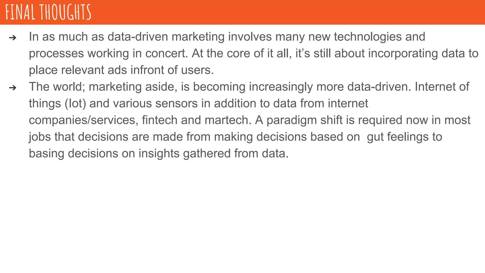 ➔ In as much as data-driven marketing involves many new technologies and
processes working in concert. At the core of it all, it’s still about incorporating data to
place relevant ads infront of users.
➔ The world; marketing aside, is becoming increasingly more data-driven. Internet of
things (Iot) and various sensors in addition to data from internet
companies/services, fintech and martech. A paradigm shift is required now in most
jobs that decisions are made from making decisions based on gut feelings to
basing decisions on insights gathered from data.
FINAL THOUGHTS
 