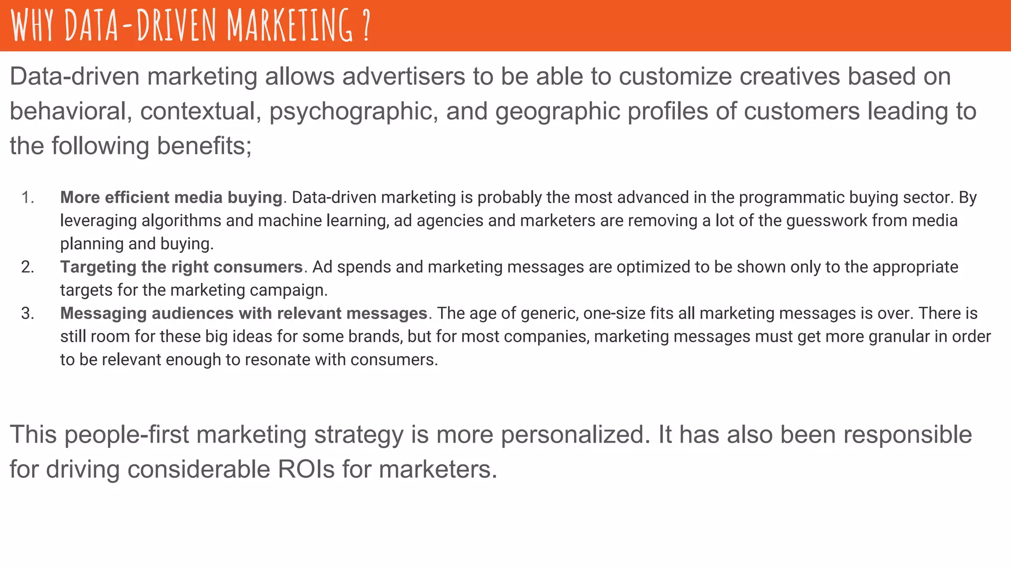 Data-driven marketing allows advertisers to be able to customize creatives based on
behavioral, contextual, psychographic, and geographic profiles of customers leading to
the following benefits;
1. More efficient media buying. Data-driven marketing is probably the most advanced in the programmatic buying sector. By
leveraging algorithms and machine learning, ad agencies and marketers are removing a lot of the guesswork from media
planning and buying.
2. Targeting the right consumers. Ad spends and marketing messages are optimized to be shown only to the appropriate
targets for the marketing campaign.
3. Messaging audiences with relevant messages. The age of generic, one-size fits all marketing messages is over. There is
still room for these big ideas for some brands, but for most companies, marketing messages must get more granular in order
to be relevant enough to resonate with consumers.
This people-first marketing strategy is more personalized. It has also been responsible
for driving considerable ROIs for marketers.
WHY DATA-DRIVEN MARKETING ?
 