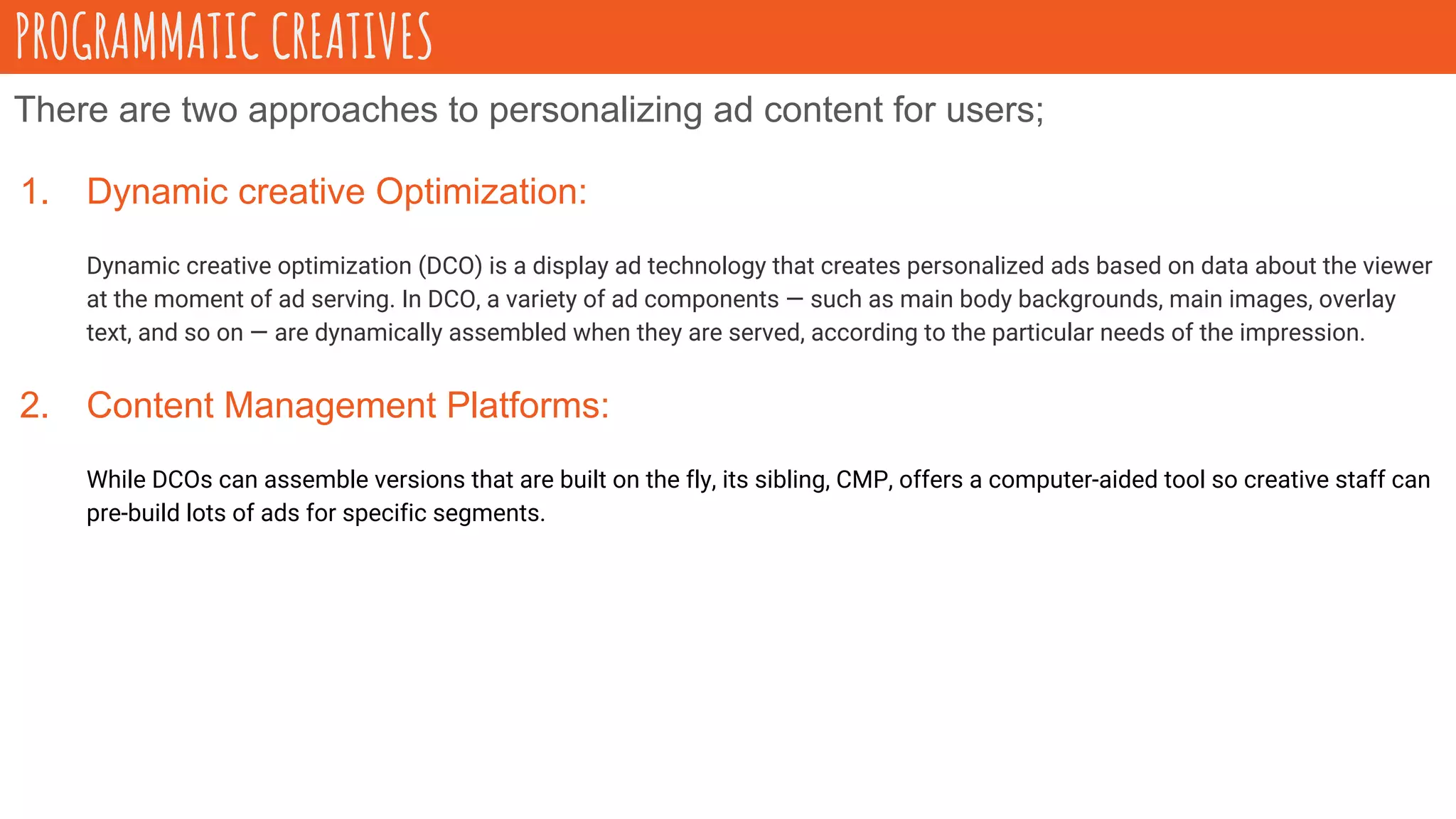 There are two approaches to personalizing ad content for users;
1. Dynamic creative Optimization:
Dynamic creative optimization (DCO) is a display ad technology that creates personalized ads based on data about the viewer
at the moment of ad serving. In DCO, a variety of ad components — such as main body backgrounds, main images, overlay
text, and so on — are dynamically assembled when they are served, according to the particular needs of the impression.
2. Content Management Platforms:
While DCOs can assemble versions that are built on the fly, its sibling, CMP, offers a computer-aided tool so creative staff can
pre-build lots of ads for specific segments.
PROGRAMMATIC CREATIVES
 