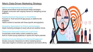 Nike's Data-Driven Marketing Strategy
Behavioural Segmentation for Brand Loyalty:
Utilizes personalized email and social media campaigns.
Engages consumers with ongoing interest for retargeting across
platforms.
Targeting Dominant Age Groups on Social Media:
Focuses on 18-24 and 25-34 age groups on platforms like
Instagram.
Tailors content to resonate with these specific demographics.
Geographic Segmentation for Product and Campaigns:
Adapt marketing strategies to local cultural and weather trends.
.
Utilizing User-Generated Content and Local Events:
Incorporates social media content created by users..
Aims to involve young audiences in sports and inspire potential.
Analysing Consumer Behaviour for Improved Engagement:
Studies consumer interactions to refine marketing tactics.
Uses data insights to enhance user experience and brand affinity.
 