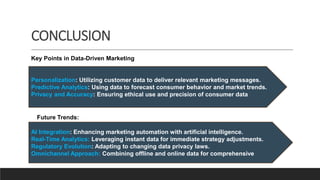 CONCLUSION
Personalization: Utilizing customer data to deliver relevant marketing messages.
Predictive Analytics: Using data to forecast consumer behavior and market trends.
Privacy and Accuracy: Ensuring ethical use and precision of consumer data
Key Points in Data-Driven Marketing
Future Trends:
AI Integration: Enhancing marketing automation with artificial intelligence.
Real-Time Analytics: Leveraging instant data for immediate strategy adjustments.
Regulatory Evolution: Adapting to changing data privacy laws.
Omnichannel Approach: Combining offline and online data for comprehensive
 