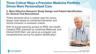 © 2020 Health Catalyst
Proprietary. Feel free to share but we would appreciate a Health Catalyst citation.
Three Critical Ways a Precision Medicine Portfolio
Drives More Personalized Care
3: More Effective Research Study Design and Patient Identification
for Clinical Trial Recruitment
These demands drive a market need for cohort
design tools based on combined biomarker and
clinical inclusion or exclusion criteria.
With its broad-reaching access to RWD, the Health
Catalyst PMP, powered by combined Molecular and
Clinical DOS Mart, can serve as a singular and
comprehensive source for patient identification.
 