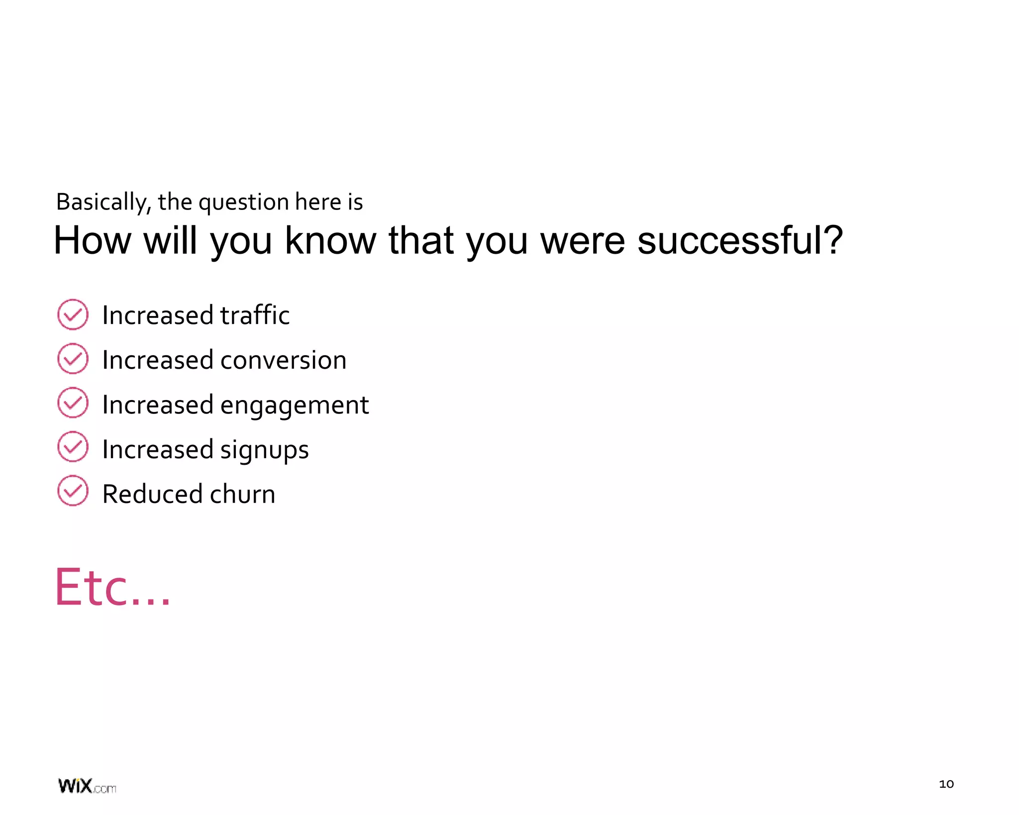 10
Increased traffic
Increased conversion
Increased engagement
Increased signups
Reduced churn
How will you know that you were successful?
Etc…
Basically, the question here is
 