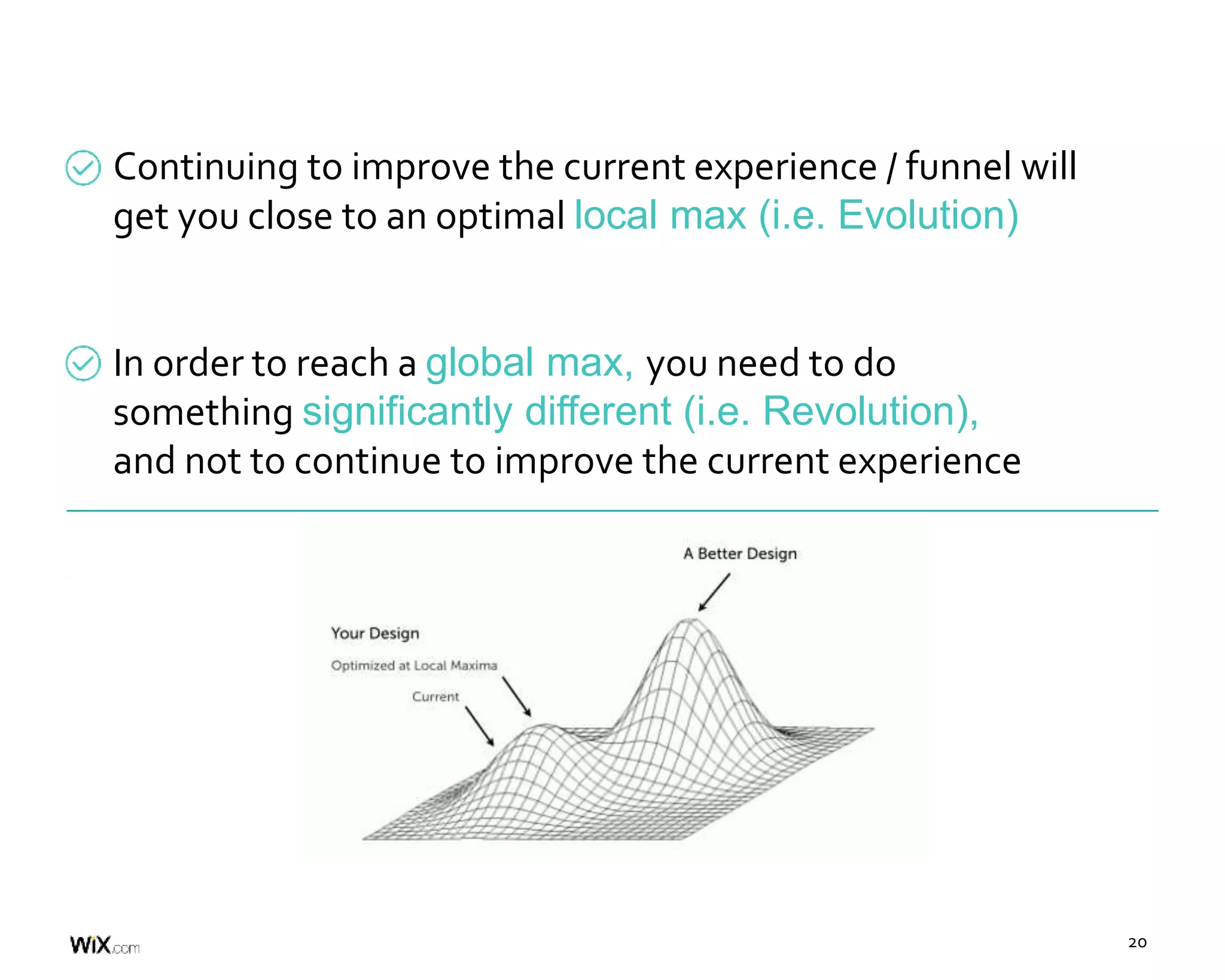 20
Continuing to improve the current experience / funnel will
get you close to an optimal local max (i.e. Evolution)
In order to reach a global max, you need to do
something significantly different (i.e. Revolution),
and not to continue to improve the current experience
 