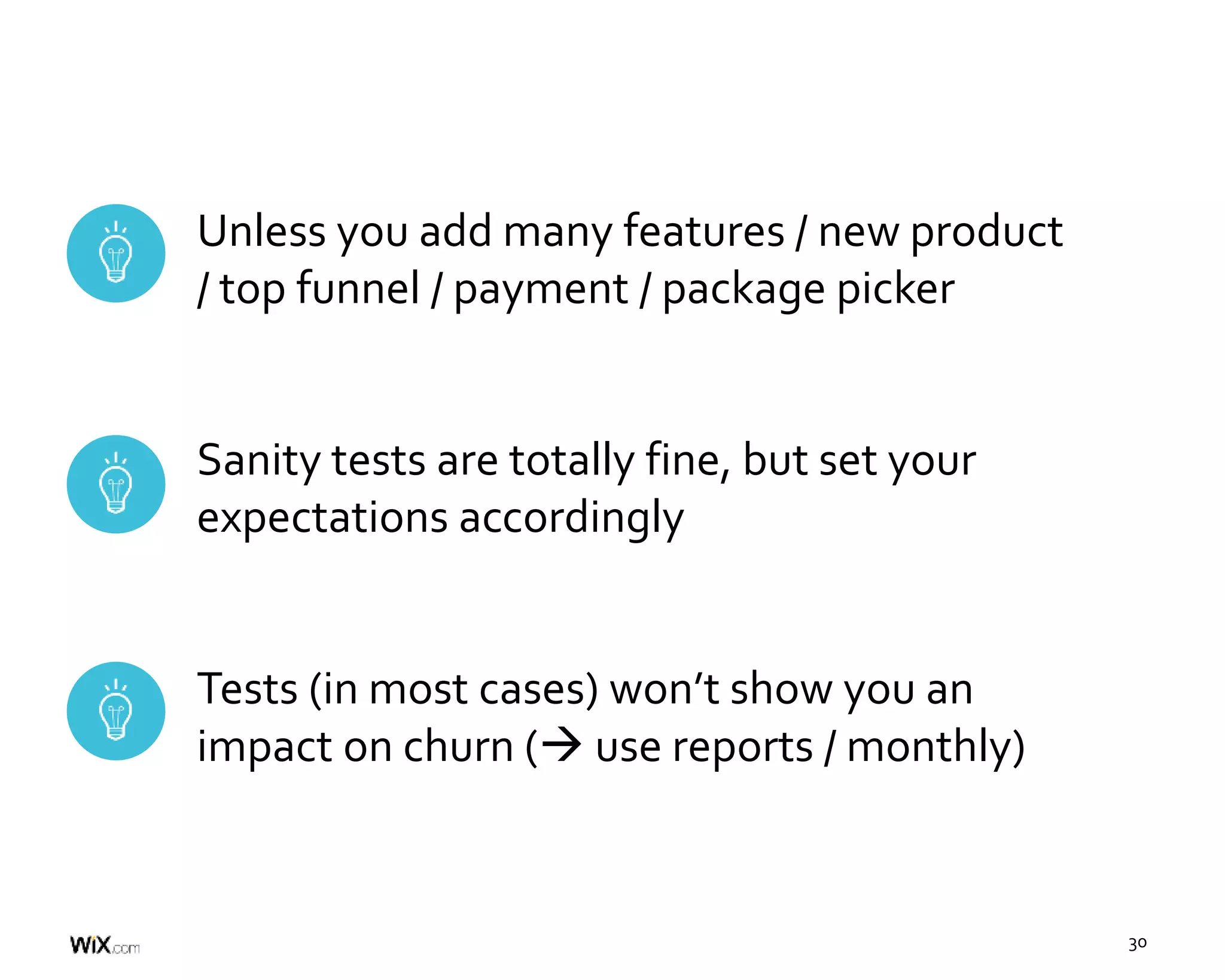 30
Unless you add many features / new product
/ top funnel / payment / package picker
Sanity tests are totally fine, but set your
expectations accordingly
Tests (in most cases) won’t show you an
impact on churn ( use reports / monthly)
 