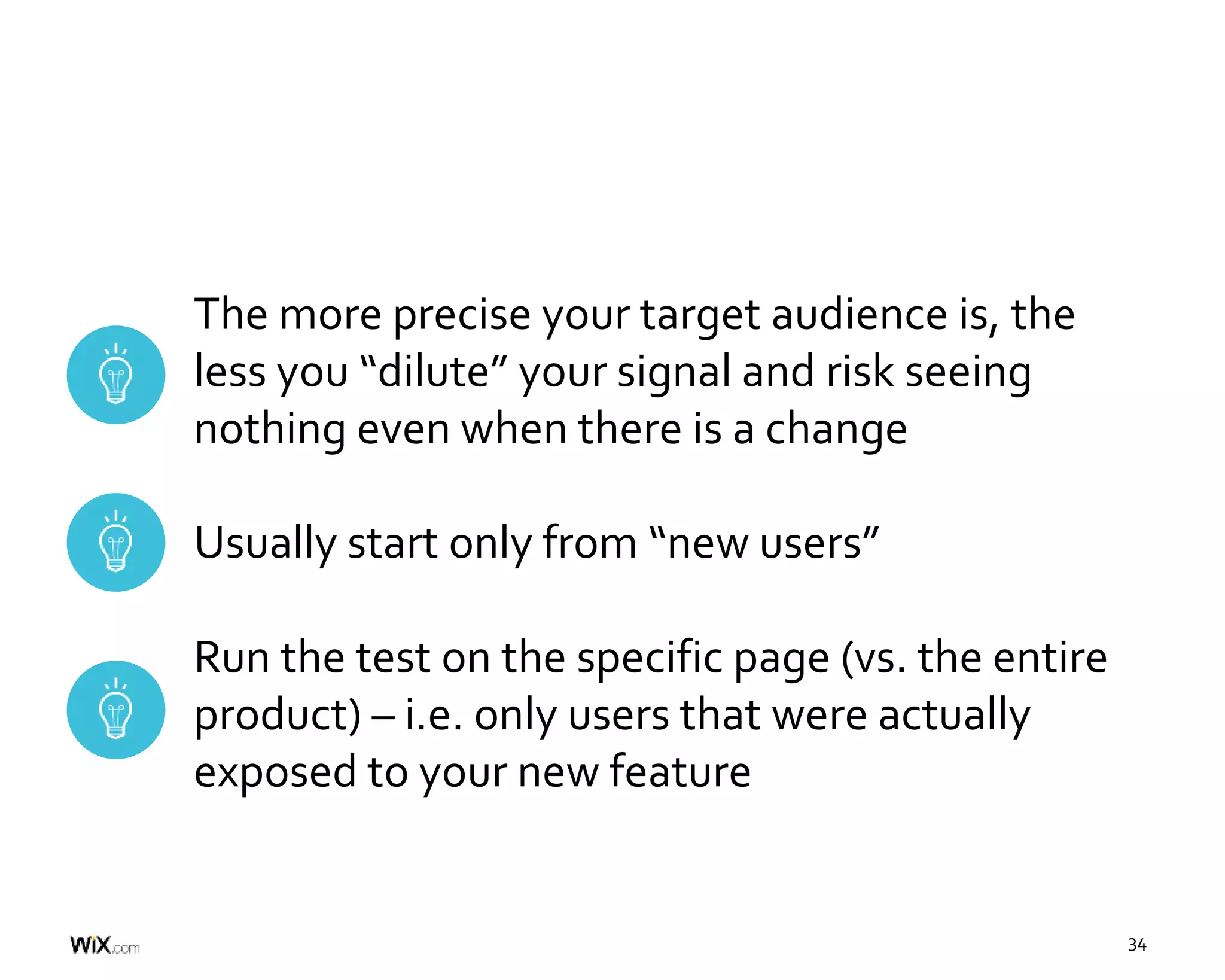 34
The more precise your target audience is, the
less you “dilute” your signal and risk seeing
nothing even when there is a change
Usually start only from “new users”
Run the test on the specific page (vs. the entire
product) – i.e. only users that were actually
exposed to your new feature
 
