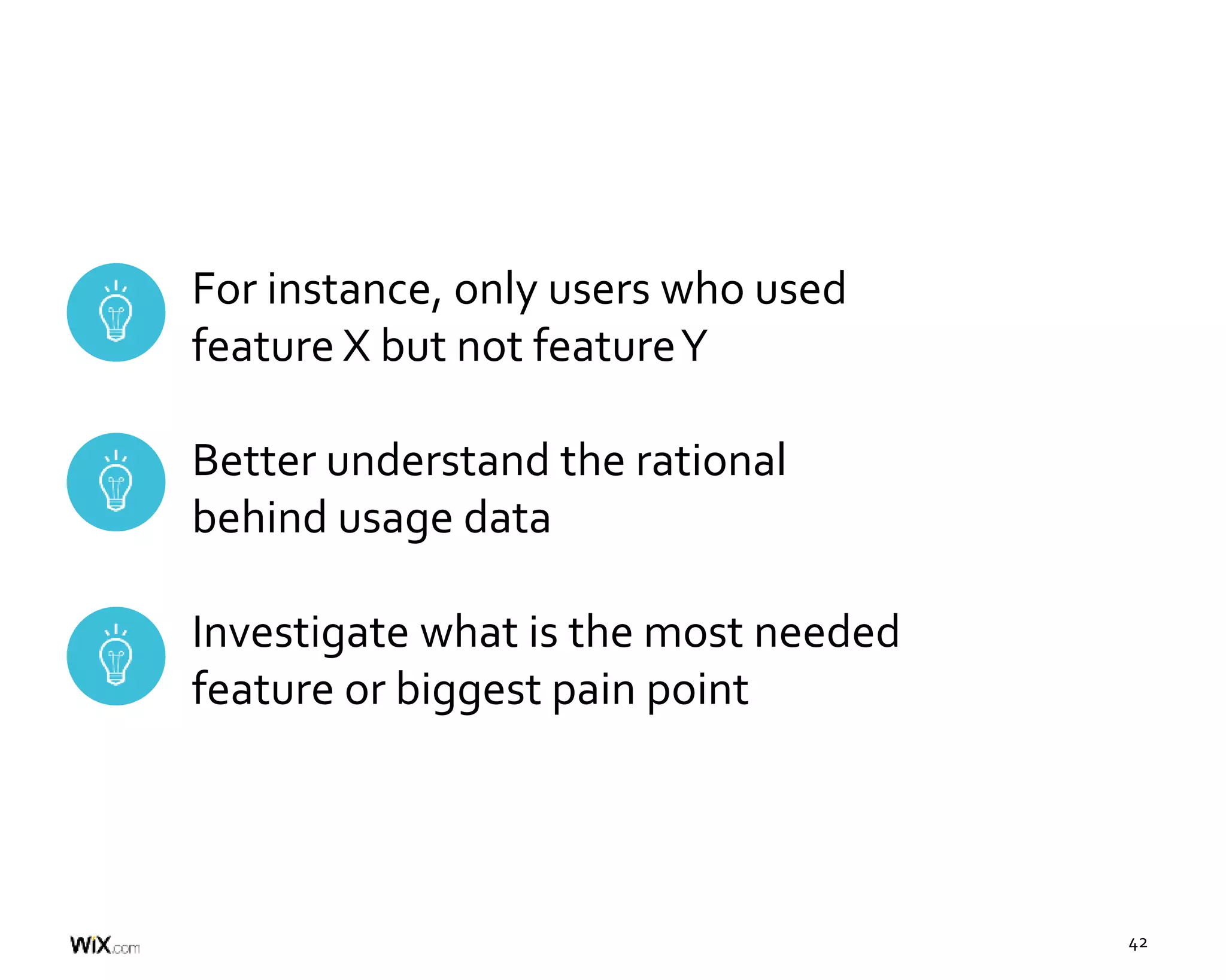 42
For instance, only users who used
feature X but not featureY
Better understand the rational
behind usage data
Investigate what is the most needed
feature or biggest pain point
 