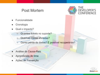 Post Mortem
● Funcionalidade
● Cronologia
● Qual o impacto?
○ Quantos tickets no suporte?
○ Quantas contas afetadas?
○ Gerou perda de dados? É possível recuperá-los?
● Análise da Causa-Raiz
● Aprendizado do time
● Ações de Prevenção
 