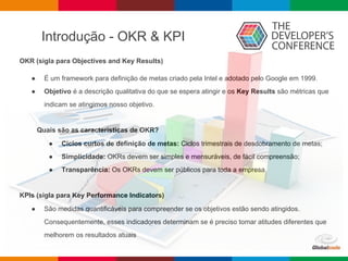 Introdução - OKR & KPI
OKR (sigla para Objectives and Key Results)
● É um framework para definição de metas criado pela Intel e adotado pelo Google em 1999.
● Objetivo é a descrição qualitativa do que se espera atingir e os Key Results são métricas que
indicam se atingimos nosso objetivo.
Quais são as características de OKR?
● Ciclos curtos de definição de metas: Ciclos trimestrais de desdobramento de metas;
● Simplicidade: OKRs devem ser simples e mensuráveis, de fácil compreensão;
● Transparência: Os OKRs devem ser públicos para toda a empresa.
KPIs (sigla para Key Performance Indicators)
● São medidas quantificáveis para compreender se os objetivos estão sendo atingidos.
Consequentemente, esses indicadores determinam se é preciso tomar atitudes diferentes que
melhorem os resultados atuais
 