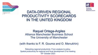 DATA-DRIVEN REGIONAL
PRODUCTIVITY SCORECARDS
IN THE UNITED KINGDOM
Raquel Ortega-Argiles
Alliance Manchester Business School
The University of Manchester
(with thanks to F. R. Gouma and O. Menukhin)
Rebooting regional productivity: From analysis to policy,
Spatial productivity for regional and local development 21st meeting
18th October 2023
1
 