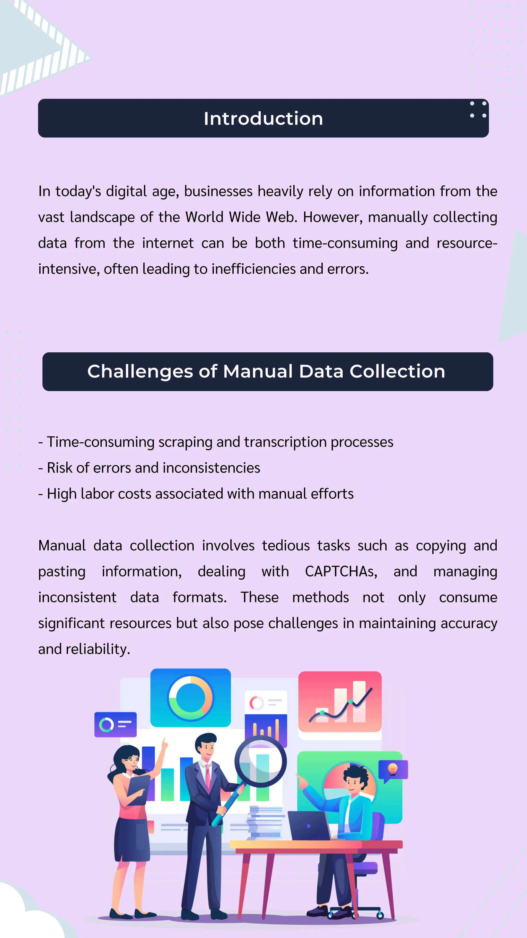 Introduction
In today's digital age, businesses heavily rely on information from the
vast landscape of the World Wide Web. However, manually collecting
data from the internet can be both time-consuming and resource-
intensive, often leading to inefficiencies and errors.
Challenges of Manual Data Collection
- Time-consuming scraping and transcription processes
- Risk of errors and inconsistencies
- High labor costs associated with manual efforts
Manual data collection involves tedious tasks such as copying and
pasting information, dealing with CAPTCHAs, and managing
inconsistent data formats. These methods not only consume
significant resources but also pose challenges in maintaining accuracy
and reliability.
 