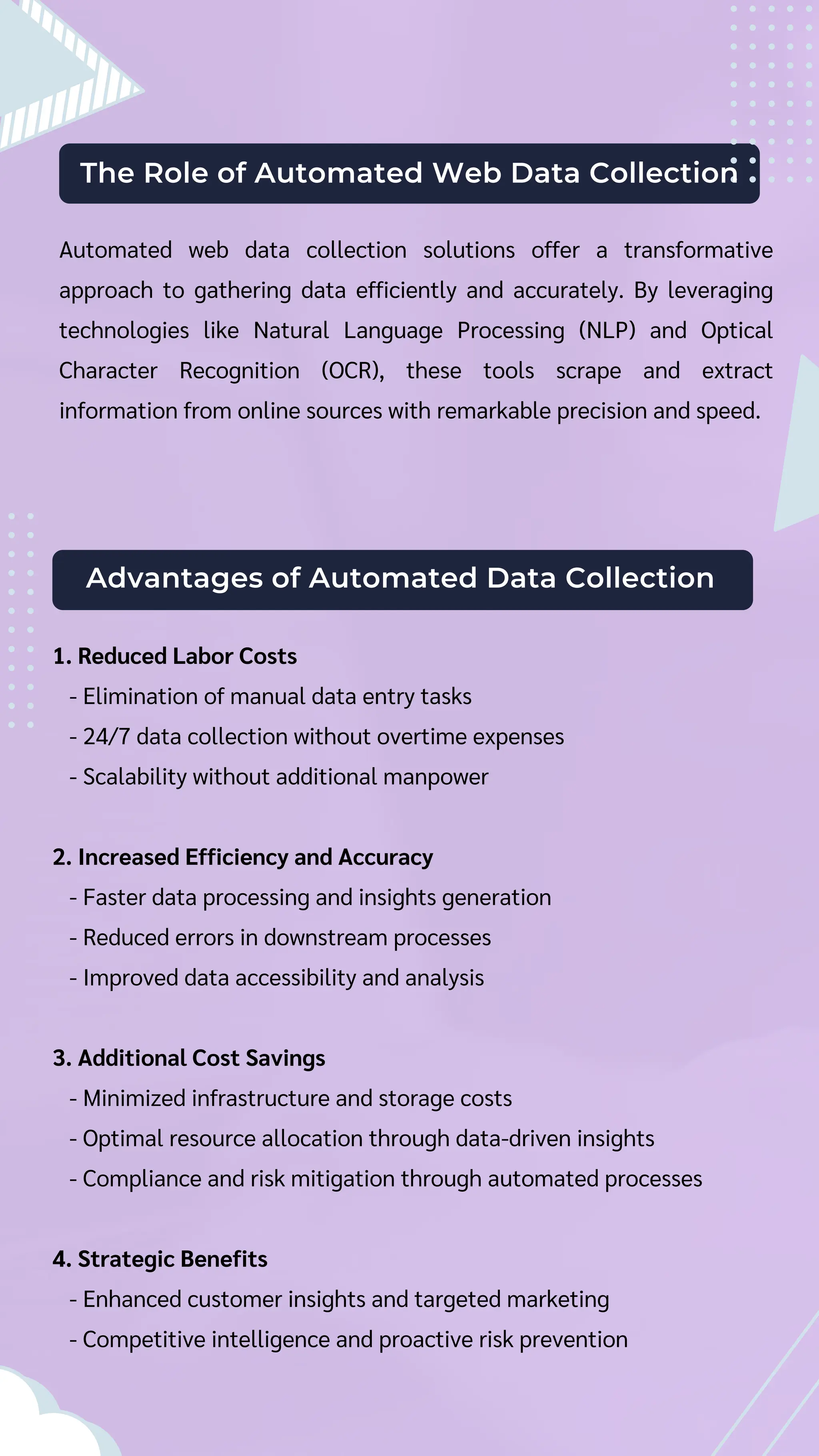 The Role of Automated Web Data Collection
Automated web data collection solutions offer a transformative
approach to gathering data efficiently and accurately. By leveraging
technologies like Natural Language Processing (NLP) and Optical
Character Recognition (OCR), these tools scrape and extract
information from online sources with remarkable precision and speed.
Advantages of Automated Data Collection
1. Reduced Labor Costs
- Elimination of manual data entry tasks
- 24/7 data collection without overtime expenses
- Scalability without additional manpower
2. Increased Efficiency and Accuracy
- Faster data processing and insights generation
- Reduced errors in downstream processes
- Improved data accessibility and analysis
3. Additional Cost Savings
- Minimized infrastructure and storage costs
- Optimal resource allocation through data-driven insights
- Compliance and risk mitigation through automated processes
4. Strategic Benefits
- Enhanced customer insights and targeted marketing
- Competitive intelligence and proactive risk prevention
 