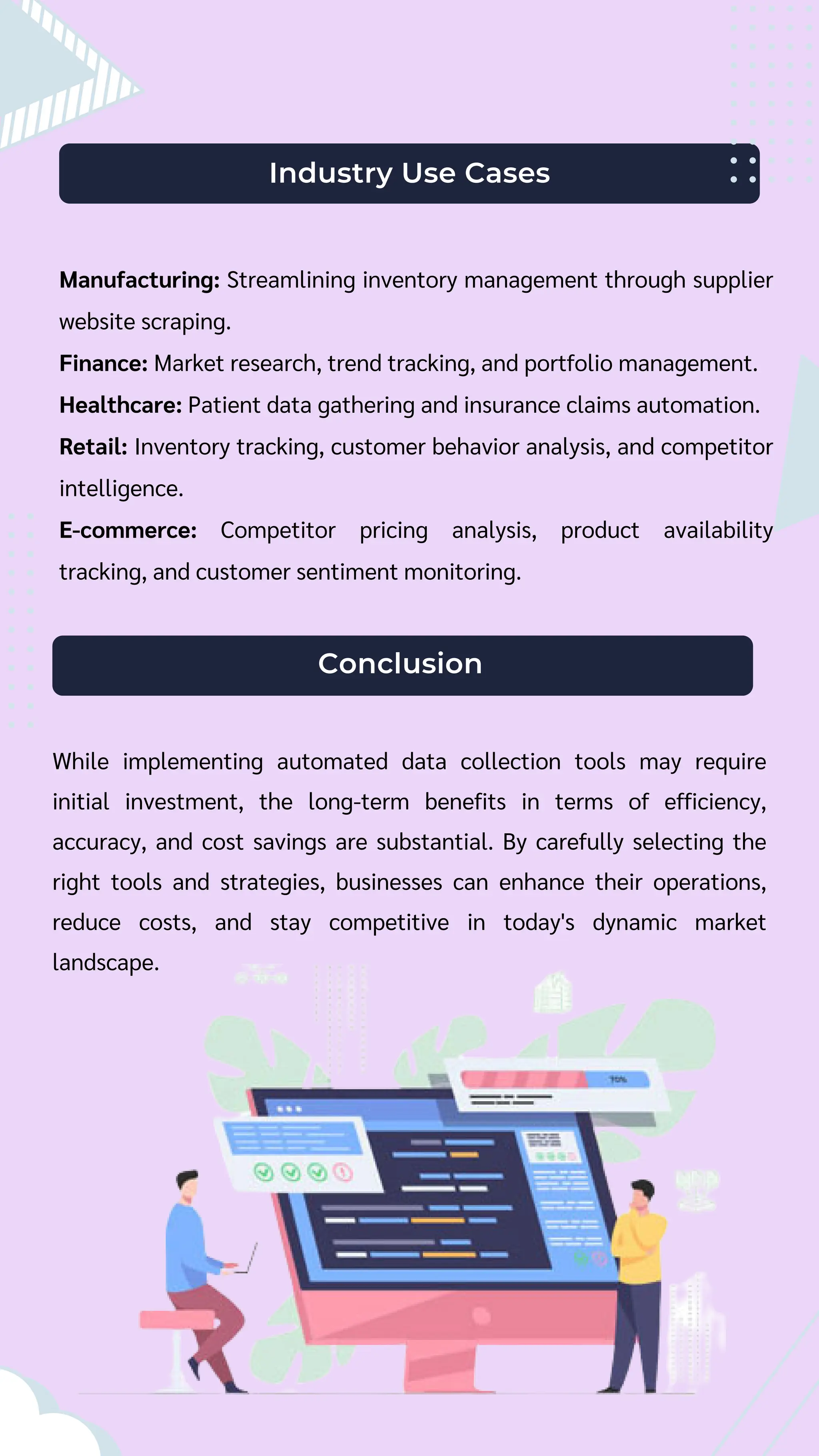 Industry Use Cases
Manufacturing: Streamlining inventory management through supplier
website scraping.
Finance: Market research, trend tracking, and portfolio management.
Healthcare: Patient data gathering and insurance claims automation.
Retail: Inventory tracking, customer behavior analysis, and competitor
intelligence.
E-commerce: Competitor pricing analysis, product availability
tracking, and customer sentiment monitoring.
Conclusion
While implementing automated data collection tools may require
initial investment, the long-term benefits in terms of efficiency,
accuracy, and cost savings are substantial. By carefully selecting the
right tools and strategies, businesses can enhance their operations,
reduce costs, and stay competitive in today's dynamic market
landscape.
 