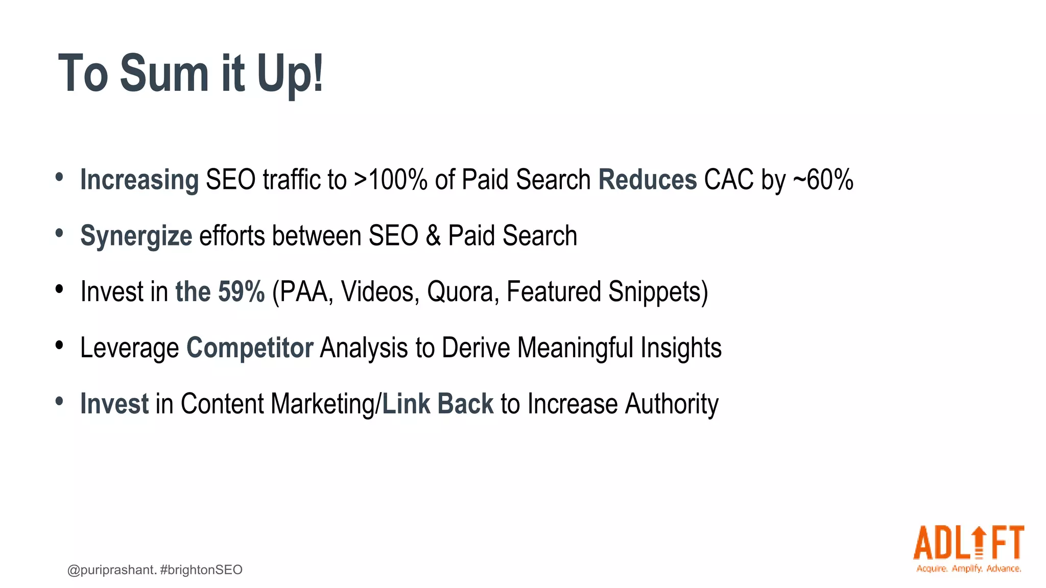 @puriprashant. #brightonSEO
To Sum it Up!
• Increasing SEO traffic to >100% of Paid Search Reduces CAC by ~60%
• Synergize efforts between SEO & Paid Search
• Invest in the 59% (PAA, Videos, Quora, Featured Snippets)
• Leverage Competitor Analysis to Derive Meaningful Insights
• Invest in Content Marketing/Link Back to Increase Authority
 