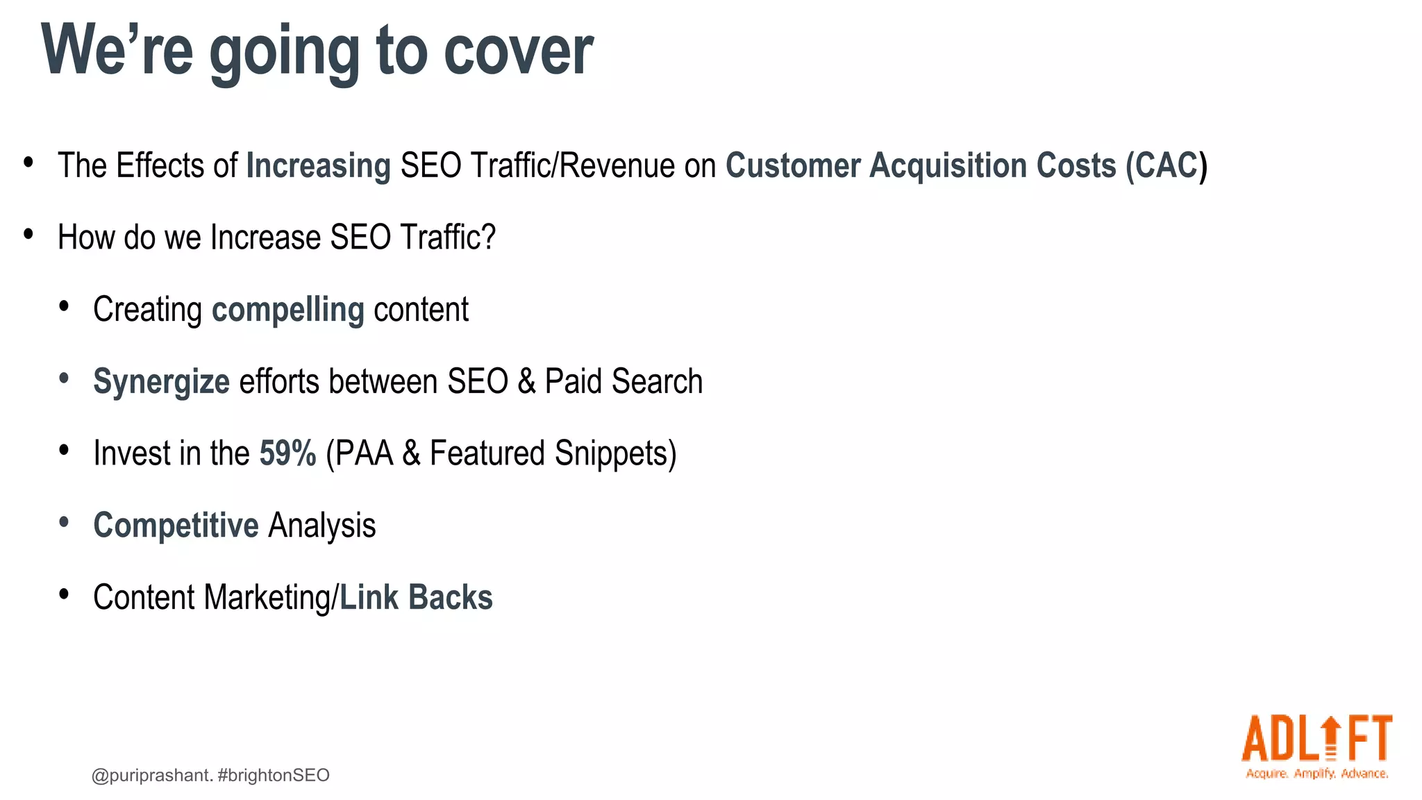 @puriprashant. #brightonSEO
We’re going to cover
• The Effects of Increasing SEO Traffic/Revenue on Customer Acquisition Costs (CAC)
• How do we Increase SEO Traffic?
• Creating compelling content
• Synergize efforts between SEO & Paid Search
• Invest in the 59% (PAA & Featured Snippets)
• Competitive Analysis
• Content Marketing/Link Backs
 