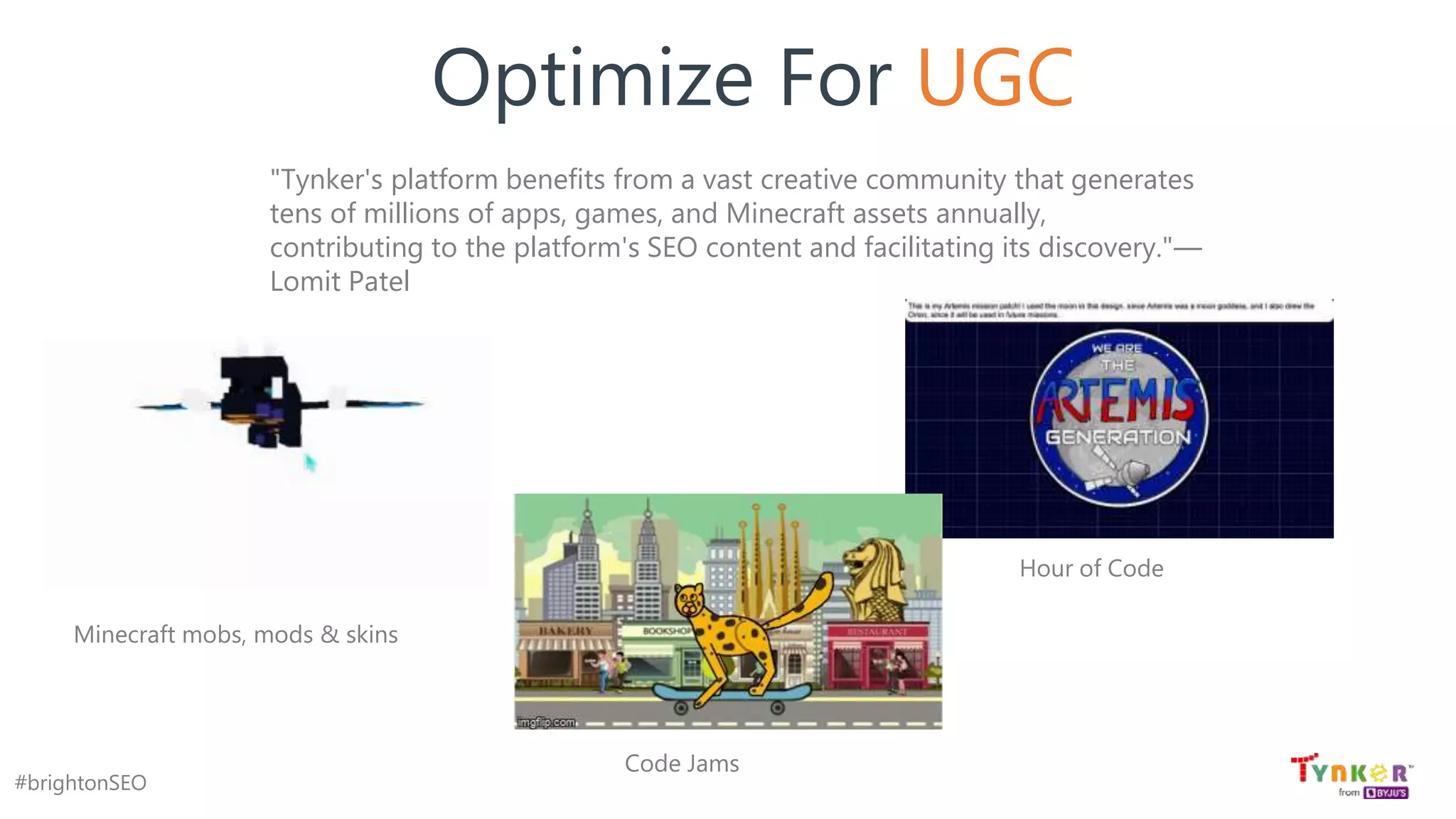 #brightonSEO
Optimize For UGC
"Tynker's platform benefits from a vast creative community that generates
tens of millions of apps, games, and Minecraft assets annually,
contributing to the platform's SEO content and facilitating its discovery."—
Lomit Patel
Minecraft mobs, mods & skins
Hour of Code
Code Jams
 