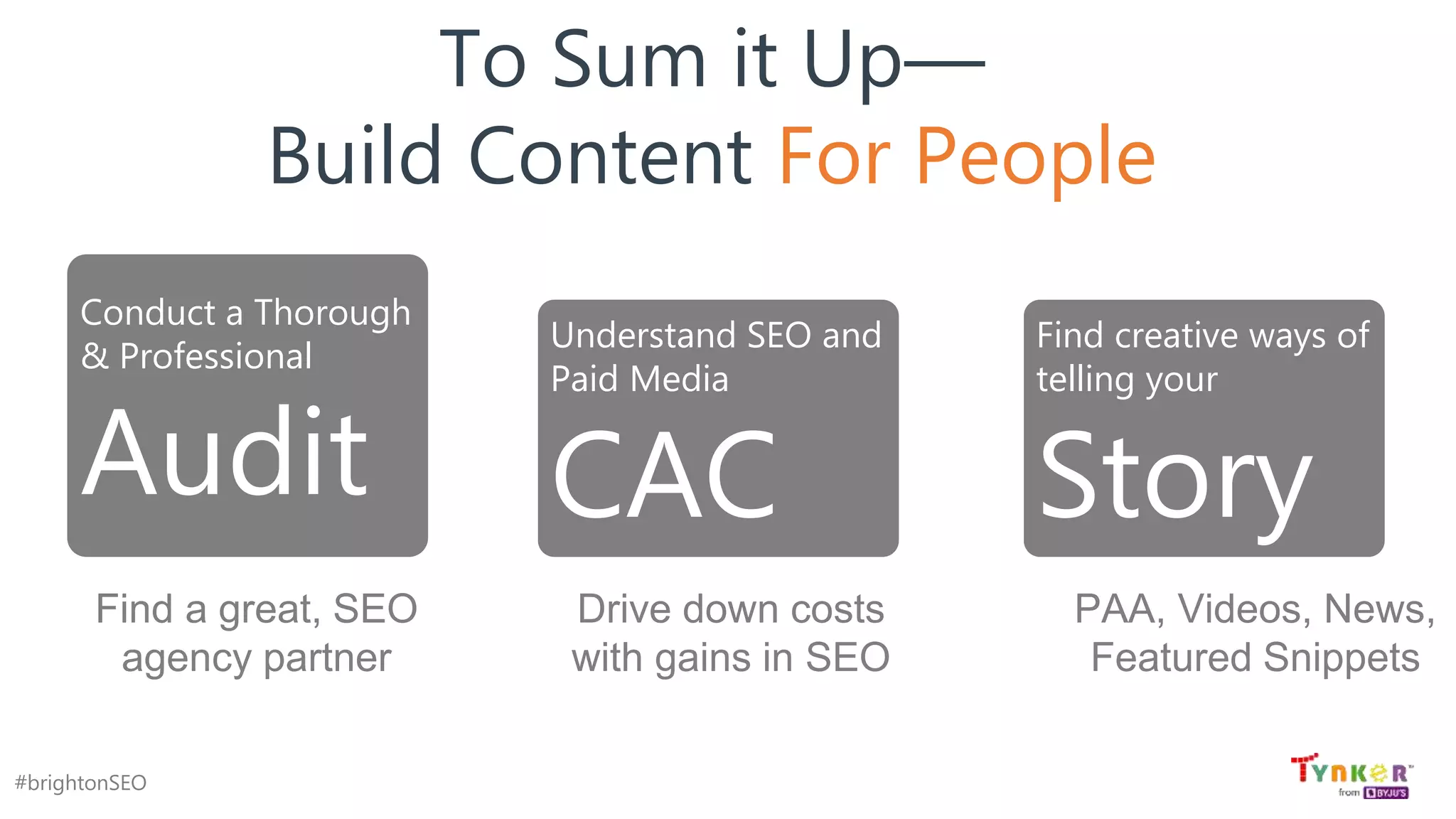 #brightonSEO
To Sum it Up—
Build Content For People
Conduct a Thorough
& Professional
Audit
Understand SEO and
Paid Media
CAC
Find creative ways of
telling your
Story
PAA, Videos, News,
Featured Snippets
Drive down costs
with gains in SEO
Find a great, SEO
agency partner
 