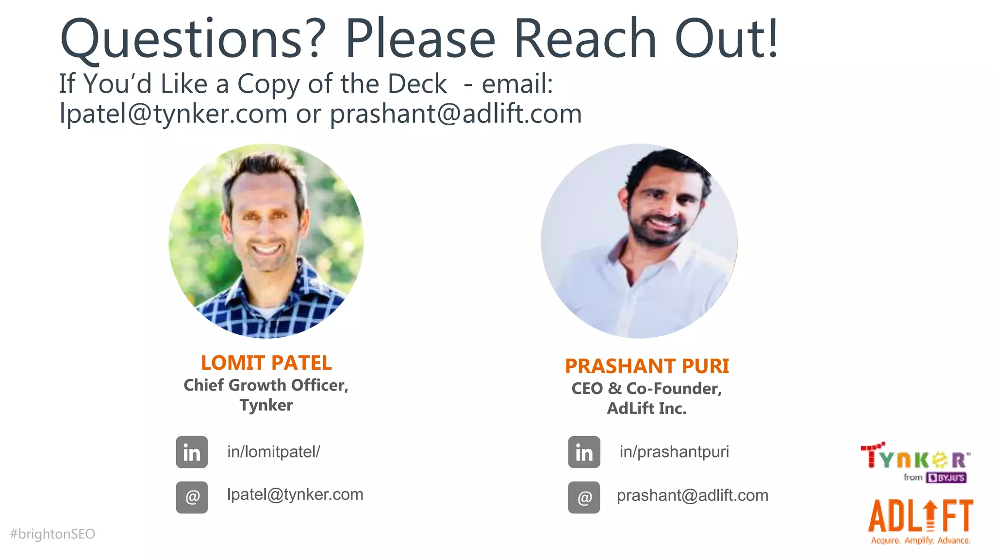 #brightonSEO
LOMIT PATEL
Chief Growth Officer,
Tynker
in/lomitpatel/
lpatel@tynker.com
@
Questions? Please Reach Out!
If You’d Like a Copy of the Deck - email:
lpatel@tynker.com or prashant@adlift.com
PRASHANT PURI
CEO & Co-Founder,
AdLift Inc.
in/prashantpuri
prashant@adlift.com
@
 