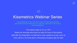 Kissmetrics Webinar Series
“DATA-DRIVEN STORYTELLING: HOW TO USE QUALITATIVE  
AND QUANTITATIVE INSIGHTS TO CREATE CONTENT THAT FUELS
YOUR BUSINESS"
The webinar starts at 10 a.m. PST.
Slides and recording will be sent out within 24 hours of the webinar.
Q&A after the presentation, but feel free to enter questions as they come up.
There will be a 10-minute demo of Kissmetrics Analytics after the Q&A.
 