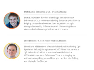 Ma Kamp - Inﬂuence & Co. - @thema kamp
Ma Kamp is the director of strategic partnerships at
Inﬂuence & Co., a content marketing ﬁrm that specializes in
helping companies showcase their expertise through
thought leadership. Inﬂuence & Co.’s clients range from
venture-backed startups to Fortune 500 brands.
Thue Madsen - KISSmetrics - @ThueLMadsen
Thue is the KISSmetrics Webinar Wizard and Marketing Ops
Specialist. Before joining forces with KISSmetrics, he was a
Ly driver in SF, which is also how he ended up as a
KISSmetrics marketer. Whenever Thue is not trying to
automate everything around him, you can ﬁnd him ﬁshing
and hiking in the Sierras.
 