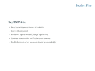 Key ROI Points
Section Five
• Early invite-only contributors to LinkedIn
• Inc. weekly columnist
• Numerous Agency Awards (Ad Age, Agency 100)
• Speaking opportunities and further press coverage
• Credited content as key sources to 2 major accounts in 201
 