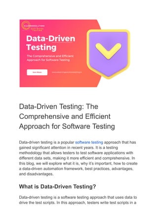 Data-Driven Testing: The
Comprehensive and Efficient
Approach for Software Testing
Data-driven testing is a popular software testing approach that has
gained significant attention in recent years. It is a testing
methodology that allows testers to test software applications with
different data sets, making it more efficient and comprehensive. In
this blog, we will explore what it is, why it’s important, how to create
a data-driven automation framework, best practices, advantages,
and disadvantages.
What is Data-Driven Testing?
Data-driven testing is a software testing approach that uses data to
drive the test scripts. In this approach, testers write test scripts in a
 