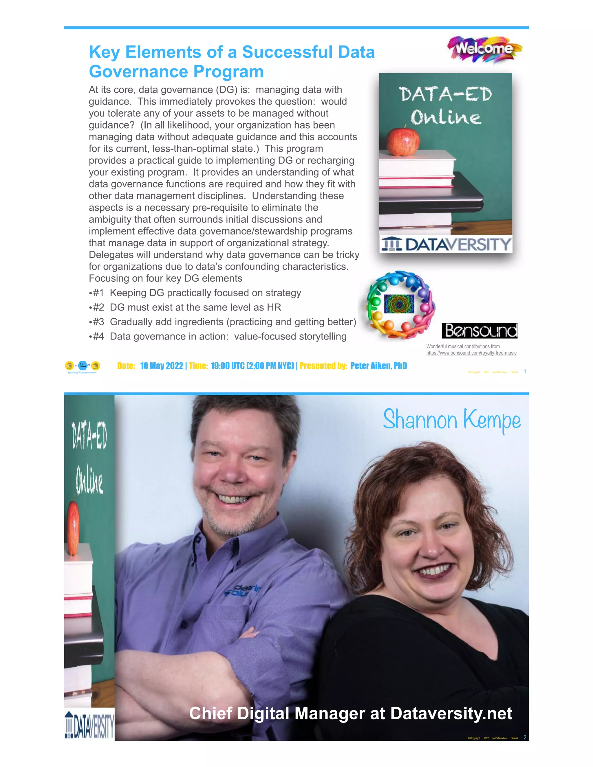 Key Elements of a Successful Data
Governance Program
At its core, data governance (DG) is: managing data with
guidance. This immediately provokes the question: would
you tolerate any of your assets to be managed without
guidance? (In all likelihood, your organization has been
managing data without adequate guidance and this accounts
for its current, less-than-optimal state.) This program
provides a practical guide to implementing DG or recharging
your existing program. It provides an understanding of what
data governance functions are required and how they fit with
other data management disciplines. Understanding these
aspects is a necessary pre-requisite to eliminate the
ambiguity that often surrounds initial discussions and
implement effective data governance/stewardship programs
that manage data in support of organizational strategy.
Delegates will understand why data governance can be tricky
for organizations due to data’s confounding characteristics.
Focusing on four key DG elements
•#1 Keeping DG practically focused on strategy
•#2 DG must exist at the same level as HR
•#3 Gradually add ingredients (practicing and getting better)
•#4 Data governance in action: value-focused storytelling
© Copyright 2022 by Peter Aiken Slide # 1
https://anythingawesome.com
Date: 10 May 2022 | Time: 19:00 UTC (2:00 PM NYC) | Presented by: Peter Aiken, PhD
Wonderful musical contributions from
https://www.bensound.com/royalty-free-music
Chief Digital Manager at Dataversity.net
© Copyright 2022 by Peter Aiken Slide # 2
https://anythingawesome.com
Shannon Kempe
 