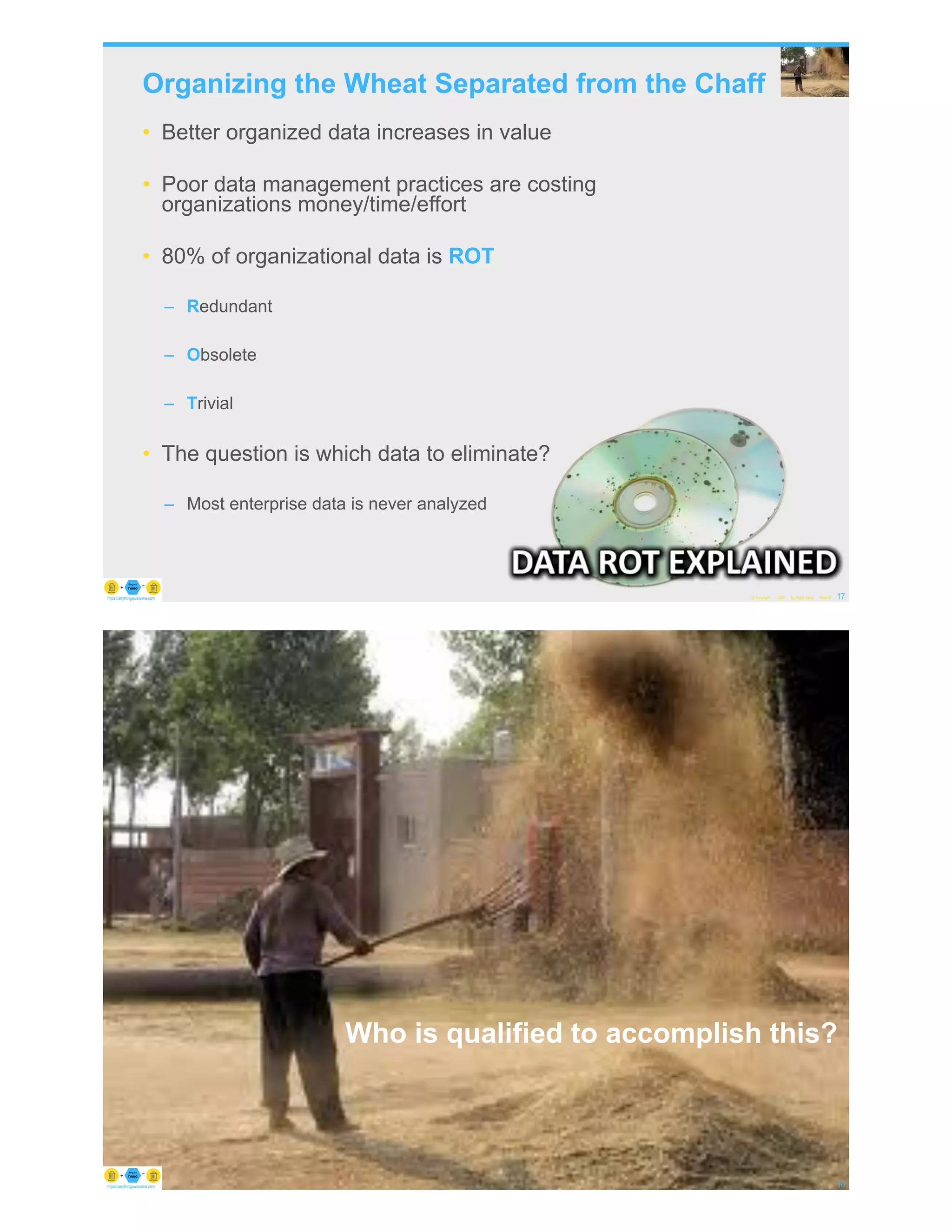 Organizing the Wheat Separated from the Chaff
• Better organized data increases in value
• Poor data management practices are costing
organizations money/time/effort
• 80% of organizational data is ROT
– Redundant
– Obsolete
– Trivial
• The question is which data to eliminate?
– Most enterprise data is never analyzed
© Copyright 2022 by Peter Aiken Slide # 17
https://anythingawesome.com
© Copyright 2022 by Peter Aiken Slide # 18
https://anythingawesome.com
Who is qualified to accomplish this?
 