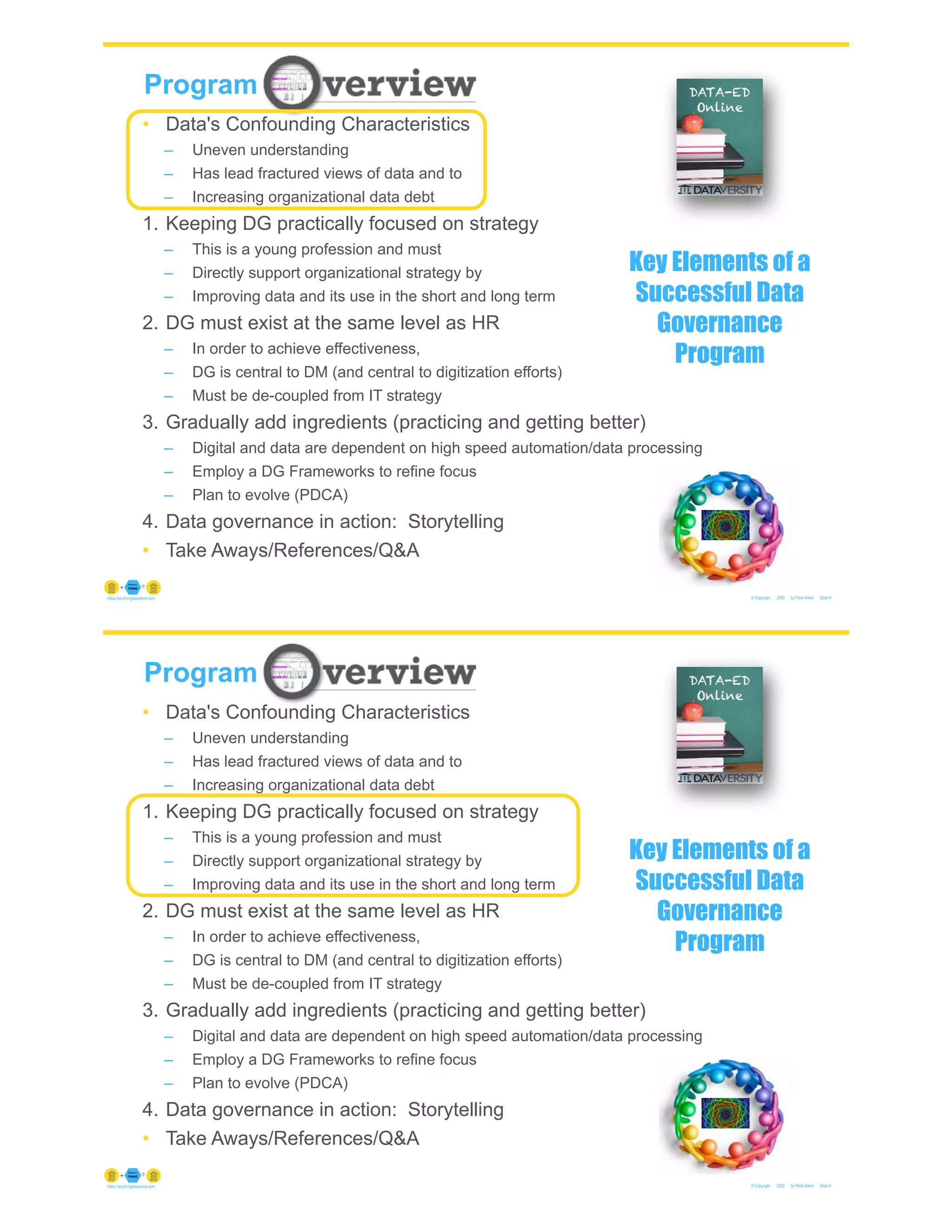 © Copyright 2022 by Peter Aiken Slide #
https://anythingawesome.com
Program
• Data's Confounding Characteristics
– Uneven understanding
– Has lead fractured views of data and to
– Increasing organizational data debt
1. Keeping DG practically focused on strategy
– This is a young profession and must
– Directly support organizational strategy by
– Improving data and its use in the short and long term
2. DG must exist at the same level as HR
– In order to achieve effectiveness,
– DG is central to DM (and central to digitization efforts)
– Must be de-coupled from IT strategy
3. Gradually add ingredients (practicing and getting better)
– Digital and data are dependent on high speed automation/data processing
– Employ a DG Frameworks to refine focus
– Plan to evolve (PDCA)
4. Data governance in action: Storytelling
• Take Aways/References/Q&A
Key Elements of a
Successful Data
Governance
Program
© Copyright 2022 by Peter Aiken Slide #
https://anythingawesome.com
Program
• Data's Confounding Characteristics
– Uneven understanding
– Has lead fractured views of data and to
– Increasing organizational data debt
1. Keeping DG practically focused on strategy
– This is a young profession and must
– Directly support organizational strategy by
– Improving data and its use in the short and long term
2. DG must exist at the same level as HR
– In order to achieve effectiveness,
– DG is central to DM (and central to digitization efforts)
– Must be de-coupled from IT strategy
3. Gradually add ingredients (practicing and getting better)
– Digital and data are dependent on high speed automation/data processing
– Employ a DG Frameworks to refine focus
– Plan to evolve (PDCA)
4. Data governance in action: Storytelling
• Take Aways/References/Q&A
Key Elements of a
Successful Data
Governance
Program
 